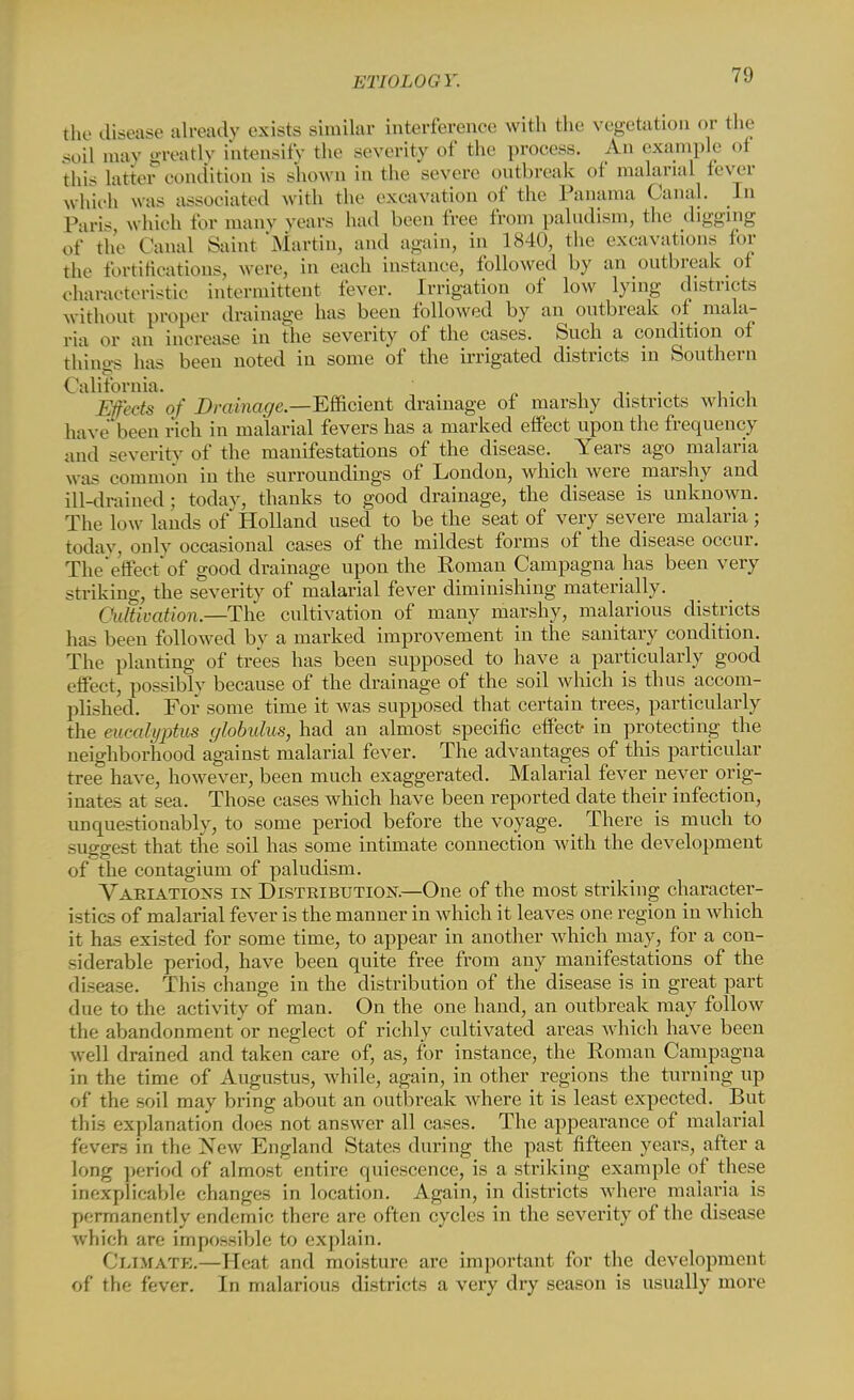 the disease already exists similar interference with the vegetation or the soil may greatly intensify the severity of the process. An example oi this latter condition is shown in the severe outbreak oi malarial fever which was associated with the excavation of the Panama Canal. In Paris which for many years had been free from paludism, the digging pf the Canal Saint 'Martin, and again, in 1840, the excavations for the fortifications, were, in each instance, followed by an outbreak of characteristic intermittent fever. Irrigation of low lying districts without proper drainage has been followed by an outbreak of mala- ria or an increase in the severity of the cases. Such a condition of things has been noted in some of the irrigated districts in Southern California. Effects of Drainage.—Efficient drainage of marshy districts which have been rich in malarial fevers has a marked effect upon the frequency and severity of the manifestations of the disease. Years ago malaria was common in the surroundings of London, which were marshy and ill-drained : today, thanks to good drainage, the disease is unknown. The low lands of Holland used to be the seat of very severe malaria; today, only occasional cases of the mildest forms of the disease occur. The effect of good drainage upon the Roman Campagna has been very striking, the severity of malarial fever diminishing materially. Cultivation.—The cultivation of many marshy, malarious districts has been followed by a marked improvement in the sanitary condition. The planting of trees has been supposed to have a particularly good effect, possibly because of the drainage of the soil which is thus accom- plished. For some time it was supposed that certain trees, particularly the eucalyptus globulus, had an almost specific effect- in protecting the neighborhood against malarial fever. The advantages of this particular tree have, however, been much exaggerated. Malarial fever never orig- inates at sea. Those cases which have been reported date their infection, unquestionably, to some period before the voyage. _ There is much to suggest that the soil has some intimate connection with the development of the contagium of paludism. Variations in Distribution.—One of the most striking character- istics of malarial fever is the manner in which it leaves one region in which it has existed for some time, to appear in another which may, for a con- siderable period, have been quite free from any manifestations of the disease. This change in the distribution of the disease is in great part due to the activity of man. On the one hand, an outbreak may follow the abandonment or neglect of richly cultivated areas which have been well drained and taken care of, as, for instance, the Roman Campagna in the time of Augustus, while, again, in other regions the turning up of the soil may bring about an outbreak where it is least expected. But this explanation does not answer all cases. The appearance of malarial fevers in the New England States during the past fifteen years, after a long period of almost entire quiescence, is a striking example of these inexplicable changes in location. Again, in districts where malaria is permanently endemic there are often cycles in the severity of the disease which are impossible to explain. CLIMATE.—Heat and moisture are important for the development of the fever. In malarious districts a very dry season is usually more