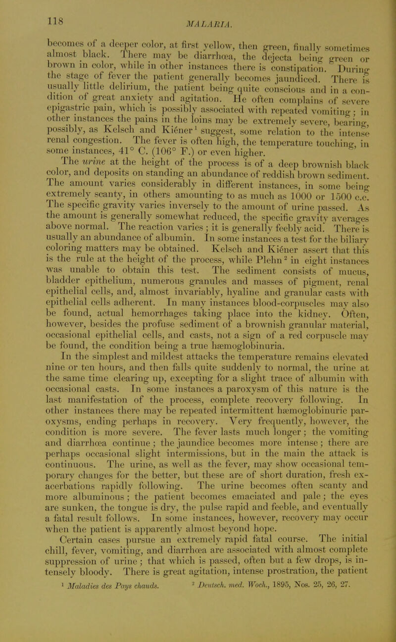 becomes of a deeper color, at first yellow, then green, finally sometimes almost black. There may be diarrhoea, the dejecta being green or brown m color, while in other instances there is constipation. During the stage of fever the patient generally becomes jaundiced. There is usually little delirium, the patient being quite conscious and in a con- dition of great anxiety and agitation. He often complains of severe epigastric pain, which is possibly associated with repeated vomiting; in other instances the pains in the loins may be extremely severe, bearing possibly, as Kelsch and Kiener1 suggest, some relation to the intense renal congestion. The fever is often high, the temperature touching in some instances, 41° C. (106° F.) or even higher. The urine at the height of the process is of a deep brownish black color, and deposits on standing an abundance of reddish brown sediment. The amount varies considerably in different instances, in some being extremely scanty, in others amounting to as much as 1000 or 1500 c.c. The specific gravity varies inversely to the amount of urine passed. As the amount is generally somewhat reduced, the specific gravity averages above normal. The reaction varies ; it is generally feebly acid. There is usually an abundance of albumin. In some instances a test for the biliary coloring matters may be obtained. Kelsch and Kiener assert that this is the rule at the height of the process, while Plehn2 in eight instances was unable to obtain this test. The sediment consists of mucus, bladder epithelium, numerous granules and masses of pigment, i*enal epithelial cells, and, almost invariably, hyaline and granular casts with epithelial cells adherent. In many instances blood-corpuscles may also be found, actual hemorrhages taking place into the kidney. Often, however, besides the profuse sediment of a brownish granular material, occasional epithelial cells, and casts, not a sign of a red corpuscle may be found, the condition being a true hemoglobinuria. In the simplest and mildest attacks the temperature remains elevated nine or ten hours, and then falls quite suddenly to normal, the urine at the same time clearing up, excepting for a slight trace of albumin with occasional casts. In some instances a paroxysm of this nature is the last manifestation of the process, complete recovery following. In other instances there may be repeated intermittent hsemoglobinuric par- oxysms, ending perhaps in recovery. Very frequently, however, the condition is more severe. The fever lasts much longer; the vomiting and diarrhoea continue ; the jaundice becomes more intense; there are perhaps occasional slight intermissions, but in the main the attack is continuous. The urine, as well as the fever, may show occasional tem- porary changes for the better, but these are of short duration, fresh ex- acerbations rapidly following. The urine becomes often scanty and more albuminous ; the patient becomes emaciated and pale; the eyes are sunken, the tongue is dry, the pulse rapid and feeble, and eventually a fatal result follows. In some instances, however, recovery may occur when the patient is apparently almost beyond hope. Certain cases pursue an extremely rapid fatal course. The initial chill, fever, vomiting, and diarrhoea are associated with almost complete suppression of urine; that which is passed, often but a few drops, is in- tensely bloody. There is great agitation, intense prostration, the patient 1 Maladies des Pays chauds. 2 Deiilsch. med. Woch., 1895, Nos. 25, 26, 27.