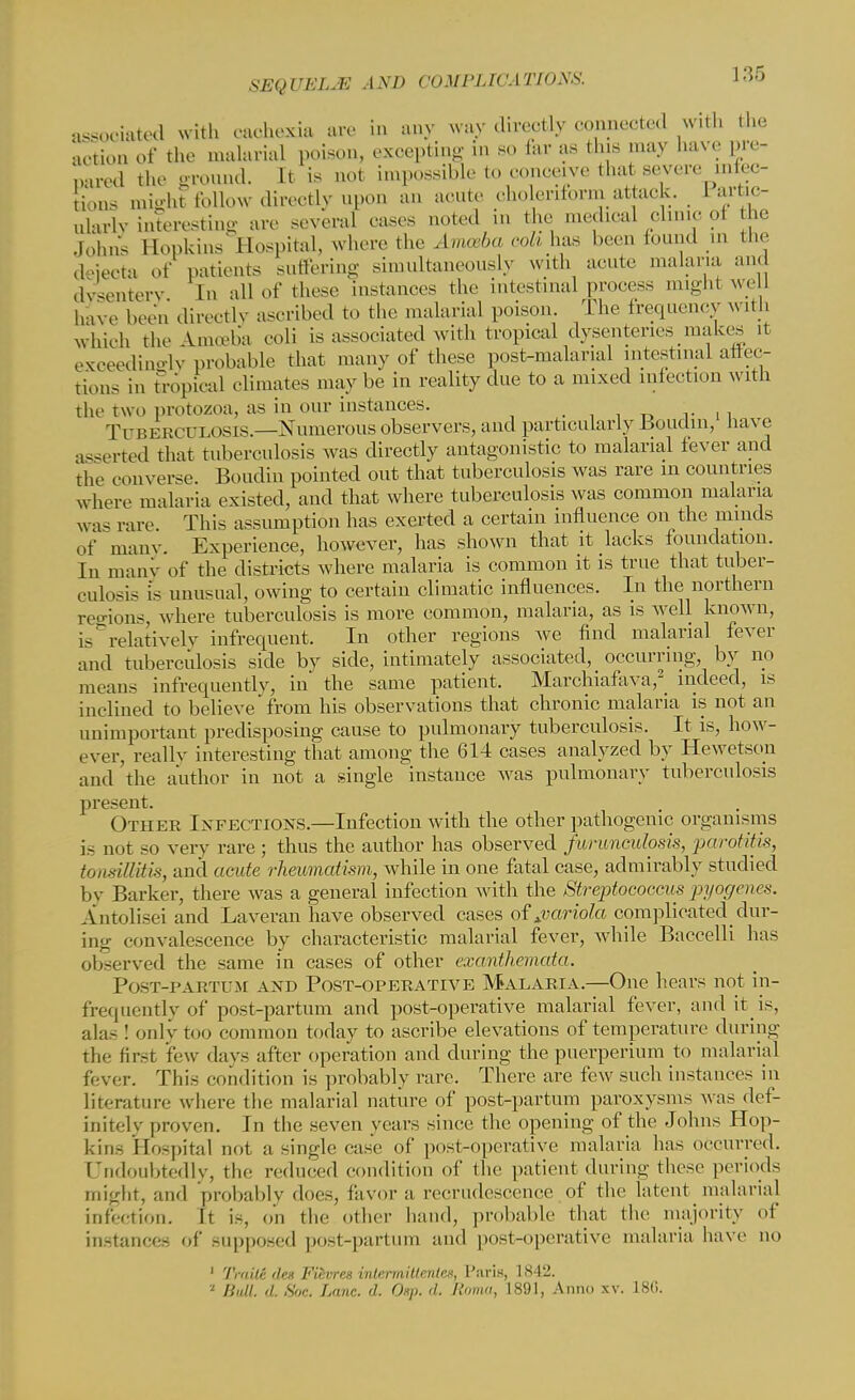 associated with cachexia arc in any way directly connected with the action of the malarial poison, exoepting in so far as this .nay have pre- pared the ground. It is not impossible to concave that severe infec- tions might follow directly upon an acute cholenform attack. Partic- ularly interesting are several oases noted in the medical clinic oi he John'. Hopkins' Hospital, where the Amceba coll has been found in the deiecta of patients suffering simultaneously with acute malaria and dysentery In all of these instances the intestinal process might well h,ve been directly ascribed to the malarial poison. The frequency with which the Amelia eoli is associated with tropical dysenteries makes it exceedingly probable that many of these post-malanal intestinal attee- fcions in Tropical climates maybe in reality due to a mixed infection with the two protozoa, as in our instances. T □ B e BCD L( >s ts.—Numerous observers, and particuLarly Boudm, have asserted that tuberculosis was directly antagonistic to malarial fever and the converse. Boudin pointed out that tuberculosis was rare in countries where malaria existed, and that where tuberculosis was common malaria was rare. This assumption has exerted a certain influence on the minds of many. Experience, however, has shown that it lacks foundation. In many of the districts where malaria is common it is true that tuber- culous is unusual, owing to certain climatic influences. In the northern regions, where tuberculosis is more common, malaria, as is well known, is relatively infrequent. In other regions Ave find malarial fever and tuberculosis side by side, intimately associated, occurring, by no means infrequently, in the same patient. Marchiafava,2_ indeed, is inclined to believe from his observations that chronic malaria is not an unimportant predisposing cause to pulmonary tuberculosis. It is, how- ever, really interesting that among the 614 cases analyzed by Hewetson and'the author in not a single instance was pulmonary tuberculosis present. Other Infections.—Infection with the other pathogenic organisms is not so very rare; thus the author has observed farunculosis, parotitis, tonsillitis, and acute rheumatism, while in one fatal case, admirably studied by Barker, there was a general infection with the Streptococcus pyogenes. Antolisei and Laveran have observed cases of ^variola complicated^ dur- ing convalescence by characteristic malarial fever, while Baccelli has observed the same in cases of other exanthemata. Post-partum and Post-operative Malaria.—One hears not in- frequently of post-partum and post-operative malarial fever, and it is, alas ! only too common today to ascribe elevations of temperature during the first few davs after operation and during the puerperium to malarial fever. This condition is probably rare. There are few such instances in literature where the malarial nature of post-partum paroxysms was def- initely proven. In the seven years since the opening of the Johns Hop- kin- Hospital not a single case of post-operative malaria has occurred. Undoubtedly, the reduced condition of the patient during these periods might, and probably does, favor a recrudescence of the latent malarial infection. It is, on the other hand, probable that the majority of instances of supposed post-partum and post-operative malaria have no 1 Traili /leu Fwvres inlermiltentes, Paris, 1842. ' Hull. ,i. ,w. Lane. '/. 0«p. 'I. /.'<»», 1891, Anno w. L86.