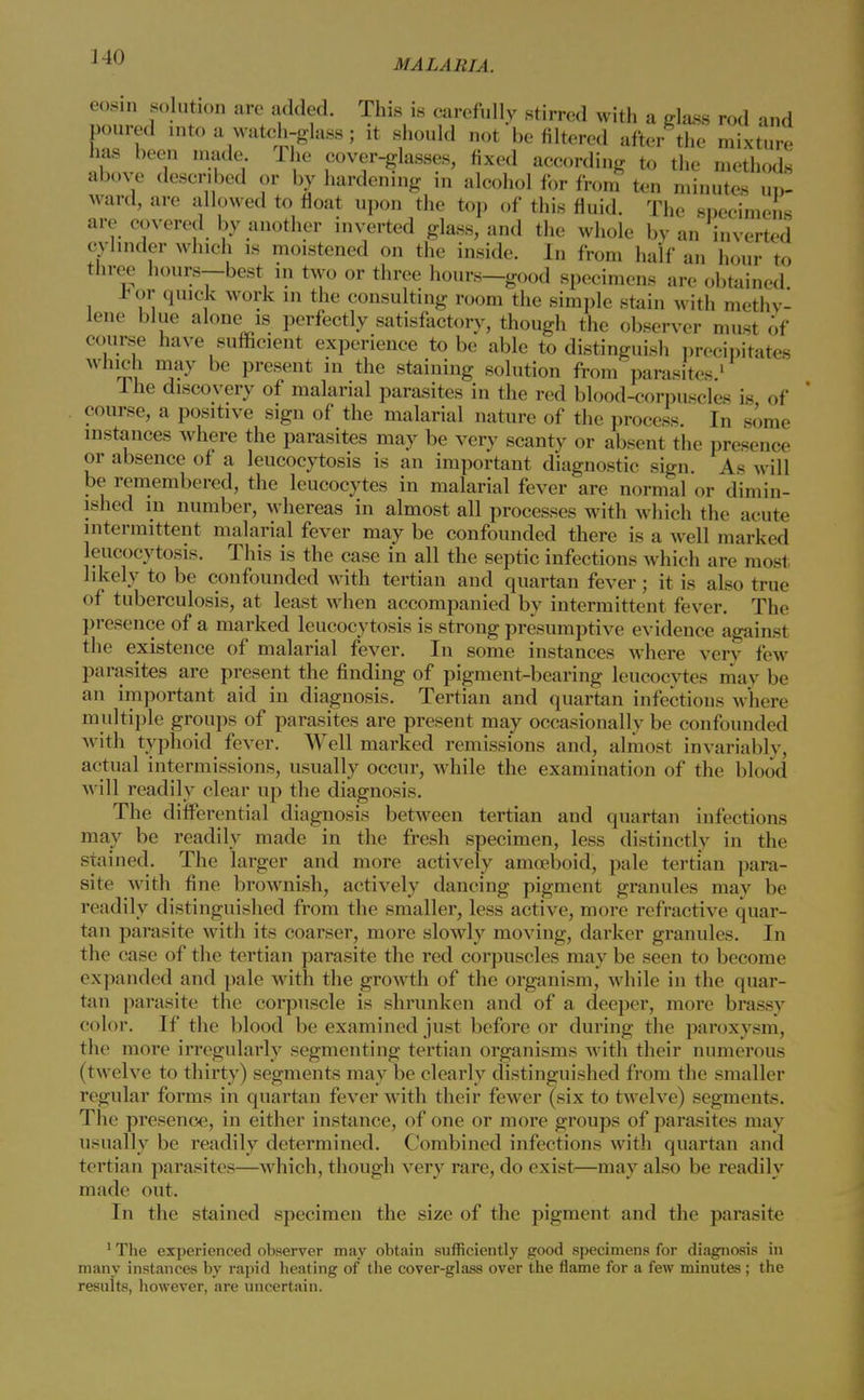 eosm solution are added. This is carefully stirred with a glass rod and poured into a watch-glass; it should not be filtered after the mixture has been made The cover-glasses, fixed according to the methods above described or by hardening in alcohol for from ten minutes ui>- ward, are allowed to float upon the top of this fluid. The specimens are covered by another inverted glass, and the whole by an inverted cylinder which is moistened on the inside. In from half an hour to three hours—best in two or three hours—good specimens are obtained * or quick work in the consulting room the simple stain with methv- lene blue alone is perfectly satisfactory, though the observer must of course have sufficient experience to be able to distinguish precipitates which may be present in the staining solution from parasites.1 lhe discovery of malarial parasites in the red blood-corpuscles is of course, a positive sign of the malarial nature of the process. In some instances where the parasites may be very scanty or absent the presence or absence of a leucocytosis is an important diagnostic sign As will be remembered, the leucocytes in malarial fever are normal or dimin- ished m number, whereas in almost all processes with which the acute intermittent malarial fever maybe confounded there is a well marked leucocytosis. This is the case in all the septic infections which are most likely to be confounded with tertian and quartan fever ; it is also true of tuberculosis, at least when accompanied by intermittent fever. The presence of a marked leucocytosis is strong presumptive evidence against the existence of malarial fever. In some instances where very tew parasites are present the finding of pigment-bearing leucocytes max he an important aid in diagnosis. Tertian and quartan infectious where multiple groups of parasites are present may occasionally be confounded with typhoid fever. Well marked remissions and, almost invariably, actual intermissions, usually occur, while the examination of the blood will readily clear up the diagnosis. The differential diagnosis between tertian and quartan infections may be readily made in the fresh specimen, less distinctly in the stained. The larger and more actively amoeboid, pale tertian para- site with fine brownish, actively dancing pigment granules may be readily distinguished from the smaller, less active, more refractive quar- tan parasite with its coarser, more slowly moving, darker granules. In the case of the tertian parasite the red corpuscles may be seen to become expanded and pale with the growth of the organism, while in the quar- tan parasite the corpuscle is shrunken and of a deeper, more brassy color. If the blood be examined just before or during the paroxysm, the more irregularly segmenting tertian organisms with their numerous (twelve to thirty) segments may be clearly distinguished from the smaller regular forms in quartan fever with their fewer (six to twelve) segments. The presence, in either instance, of one or more groups of parasites may usually be readily determined. Combined infections with quartan and tertian parasites—which, though very rare, do exist—may also be readily made out. In the stained specimen the size of the pigment and the parasite 1 The experienced observer may obtain sufficiently good specimens for diagnosis in many instances by rapid heating of the cover-glass over the flame for a few minutes ; the results, however, are uncertain.