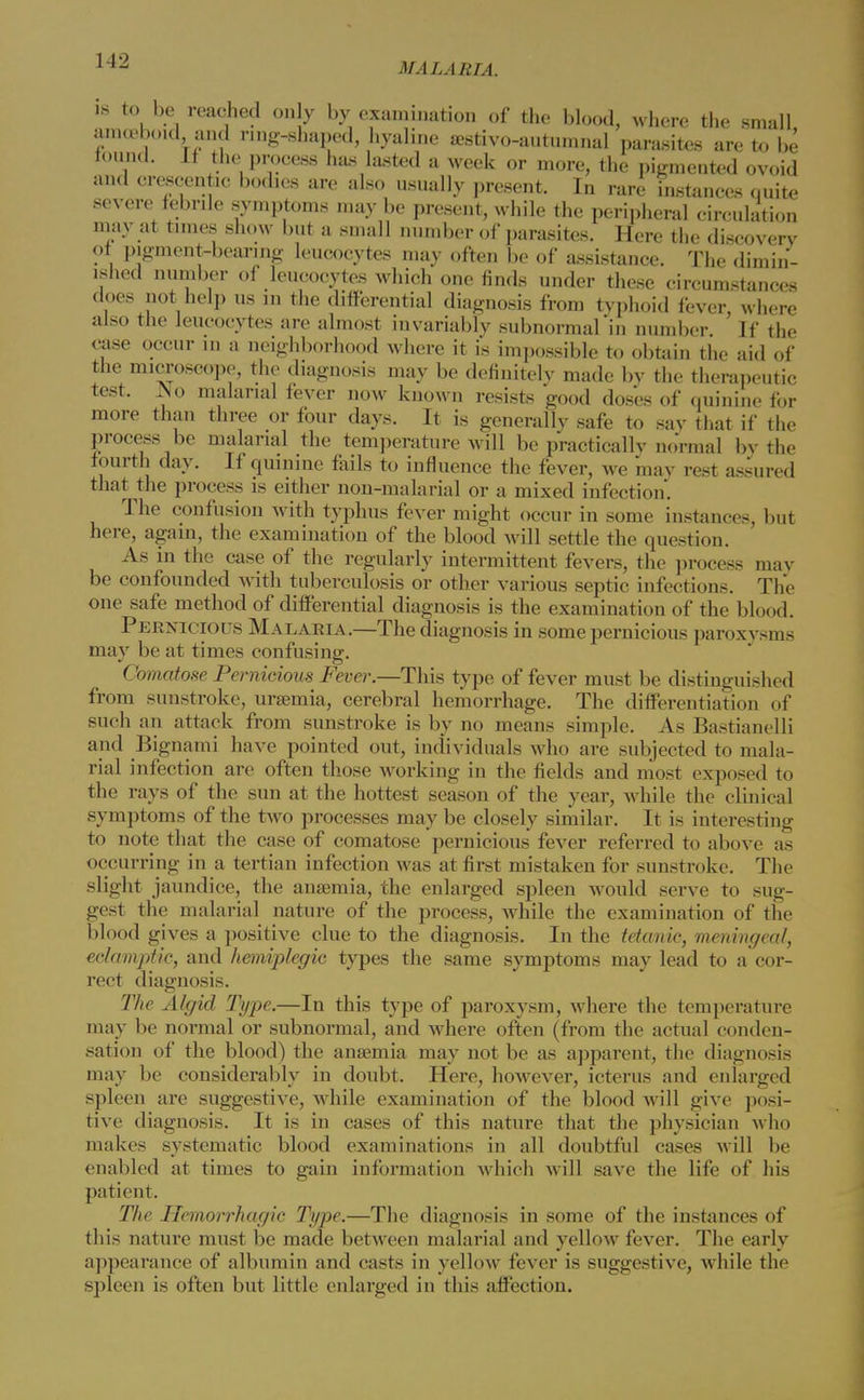 MALARIA. is to be reached on y by examination of the blood, where the small amoeboid and ring-shaped, hyaline aestivo-autumnal parasites are to be found. If the process has lasted a week or more, the pigmented ovoid and crescentic bodies are also usually present. In rare instances quite severe febrile symptoms may be present, while the peripheral circulation may at times show but a small number of parasites. Here the discovery of pigment-bearing leucocytes may often be of assistance. The dimin- ished number of leucocytes which one finds under these circumstances does not help us in the differential diagnosis from typhoid fever, where also the leucocytes are almost invariably subnormal in number If the case occur in a neighborhood where it is impossible to obtain the aid of the microscope, the diagnosis may be definitely made by the therapeutic test. No malarial fever now known resists good doses of quinine for more than three or four days. It is generally safe to say that if the process be malarial the temperature will be practically normal by the fourth day. If quinine fails to influence the fever, we may rest assured that the process is either non-malarial or a mixed infection. The confusion with typhus fever might occur in some instances, but here, again, the examination of the blood will settle the question. As in the case of the regularly intermittent fevers, the process may be confounded with tuberculosis or other various septic infections. The one safe method of differential diagnosis is the examination of the blood. Pernicious Malaria.—The diagnosis in some pernicious paroxysms may be at times confusing. Comatose Pernicious Fever.—This type of fever must be distinguished from sunstroke, uraemia, cerebral hemorrhage. The differentiation of such an attack from sunstroke is by no means simple. As Bastianelli and Bignami have pointed out, individuals who are subjected to mala- rial infection are often those working in the fields and most exposed to the rays of the sun at the hottest season of the year, while the clinical symptoms of the two processes may be closely similar. It is interesting to note that the case of comatose pernicious fever referred to above as occurring in a tertian infection was at first mistaken for sunstroke. The slight jaundice, the anaemia, the enlarged spleen would serve to sug- gest the malarial nature of the process, while the examination of the blood gives a positive clue to the diagnosis. In the tetanic, meningeal, eclamptic, and hemiplegic types the same symptoms may lead to a cor- rect diagnosis. The Algid Type.—In this type of paroxysm, where the temperature may be normal or subnormal, and where often (from the actual conden- sation of the blood) the anaemia may not be as apparent, the diagnosis may be considerably in doubt. Here, however, icterus and enlarged spleen are suggestive, while examination of the blood will give posi- tive diagnosis. It is in cases of this nature that the physician who makes systematic blood examinations in all doubtful cases will be enabled at times to gain information which will save the life of his patient. The Hemorrhagic Type.—The diagnosis in some of the instances of this nature must be made between malarial and yellow fever. The early appearance of albumin and casts in yellow fever is suggestive, while the spleen is often but little enlarged in this affection.