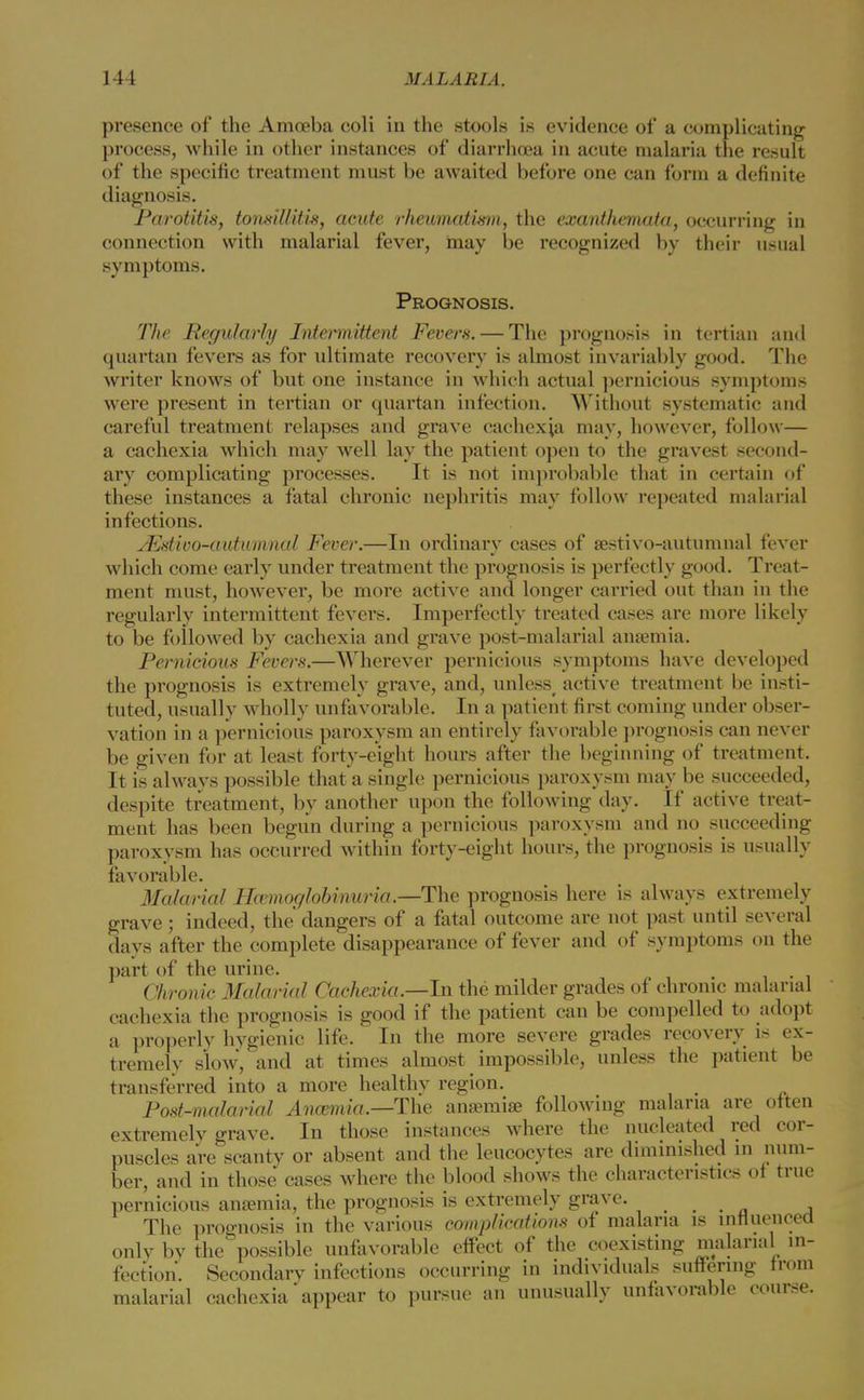 presence of the Amoeba coli in the stools is evidence of a complicating process, while in other instances of diarrhoea in acute malaria the result of the specific treatment must be awaited before one can form a definite diagnosis. Parotitis, tonsillitis, acute rheumatism, the exanthemata, occurring in connection with malarial fever, may be recognized by their usual symptoms. Prognosis. The Regularly Intermittent Fevers. — The prognosis in tertian and quartan fevers as for ultimate recovery is almost invariably good. The writer knows of but one instance in which actual pernicious symptoms were present in tertian or quartan infection. Without systematic and careful treatment relapses and grave cachexia may, however, follow— a cachexia which may well lay the patient open to the gravest second- ary complicating processes. It is not improbable that in certain of these instances a fatal chronic nephritis may follow repeated malarial infections. JEstivo-autumnal Fever.—In ordinary cases of aestivo-autumnal fever which come early under treatment the prognosis is perfectly good. Treat- ment must, however, be more active and longer carried out than in the regularly intermittent fevers. Imperfectly treated cases are more likely to be followed by cachexia and grave post-malarial anaemia. Pernicious Fevers.—Wherever pernicious symptoms have developed the prognosis is extremely grave, and, unless active treatment be insti- tuted, usually wholly unfavorable. In a patient first coming under obser- vation in a pernicious paroxysm an entirely favorable prognosis can never be given for at least forty-eight hours after the beginning of treatment. It is always possible that a single pernicious paroxysm may be succeeded, despite treatment, by another upon the following day. If active treat- ment has been begun during a pernicious paroxysm and no succeeding paroxysm has occurred within forty-eight hours, the prognosis is usually favorable. Malarial Hemoglobinuria.—-The prognosis here is always extremely grave; indeed, the dangers of a fatal outcome are not past until several days after the complete disappearance of fever and of symptoms on the part of the urine. . . Chronic Malarial Cachexia.—In the milder grades of chrome malarial cachexia the prognosis is good if the patient can be compelled to adopt a properly hygienic life. In the more severe grades recovery is ex- tremely slow, and at times almost impossible, unless the patient be transferred into a more healthy region. Post-malarial Anaemia.—The anaemia? following malaria are often extremely grave. In those instances where the nucleated red cor- puscles are scanty or absent and the leucocytes are diminished in num- ber, and in those cases where the blood shows the characteristics of true pernicious anaemia, the prognosis is extremely grave. . The prognosis in the various complications of malaria is influenced onlv by the possible unfavorable effect of the coexisting malarial in- fection. Secondary infections occurring in individuals suffering from malarial cachexia appear to pursue an unusually unfavorable course.