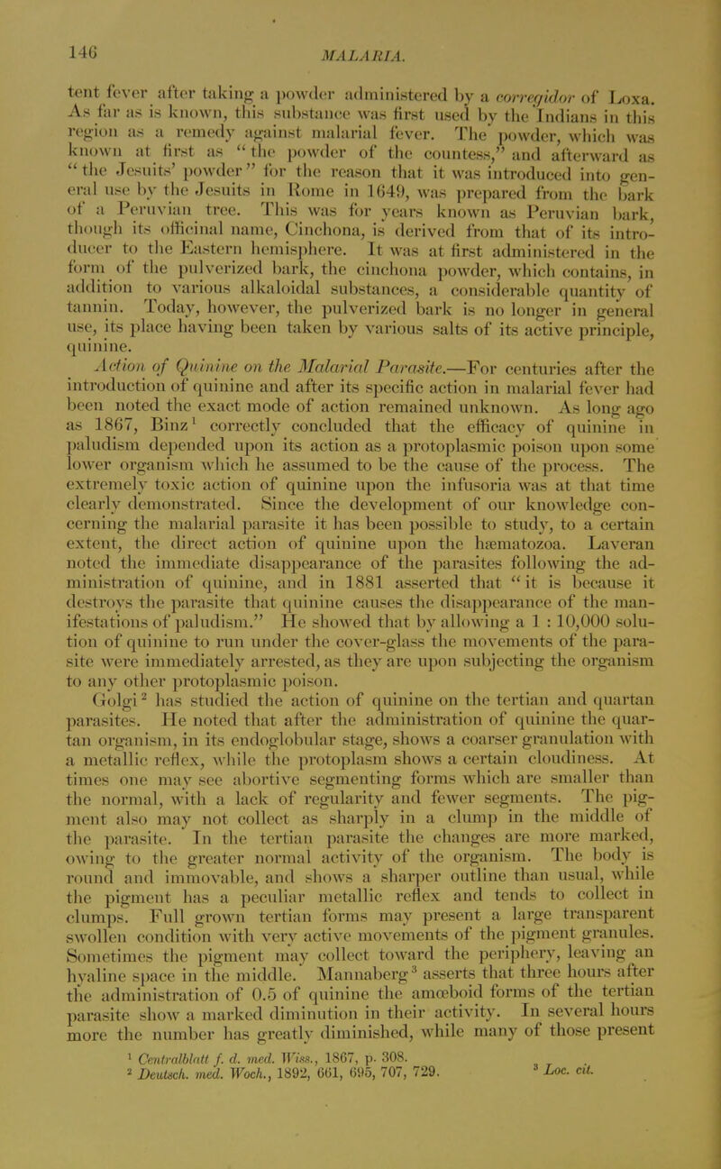 tent fever after taking a powder administered by a corregidor of Loxa. As far as is known, this substance was first used by the Indians in this region as a remedy against malarial fever. The powder, which was known at first as  the powder of the countess, and afterward as the Jesuits' powder for the reason that it was introduced into gen- eral use by the Jesuits in Rome in 1649, was prepared from the bark of a Peruvian tree. This was for years known as Peruvian bark, though its officinal name, Cinchona, is derived from that of its intro- ducer to the Eastern hemisphere. It was at first administered in the form of the pulverized bark, the cinchona powder, which contains, in addition to various alkaloidal substances, a considerable quantity of tannin. Today, however, the pulverized bark is no longer in general use, its place having been taken by various salts of its active principle, quinine. Action of Quinine on the Malarial Parasite.—For centuries after the introduction of quinine and after its specific action in malarial fever had been noted the exact mode of action remained unknown. As long ago as 1867, Binz1 correctly concluded that the efficacy of quinine in paludism depended upon its action as a protoplasmic poison upon some lower organism which he assumed to be the cause of the process. The extremely toxic action of quinine upon the infusoria was at that time clearly demonstrated. Since the development of our knowledge con- cerning the malarial parasite it has been possible to study, to a certain extent, the direct action of quinine upon the hsematozoa. Laveran noted the immediate disappearance of the parasites following the ad- ministration of quinine, and in 1881 asserted that it is because it destroys the parasite that quinine causes the disappearance of the man- ifestations of paludism. He showed that by allowing a 1 :10,000 solu- tion of quinine to run under the cover-glass the movements of the para- site were immediately arrested, as they are upon subjecting the organism to any other protoplasmic poison. Golgi2 has studied the action of quinine on the tertian and quartan parasites. He noted that after the administration of quinine the quar- tan organism, in its endoglobular stage, shows a coarser granulation with a metallic reflex, while the protoplasm shows a certain cloudiness. At times one may see abortive segmenting forms which are smaller than the normal, with a lack of regularity and fewer segments. The pig- ment also may not collect as sharply in a clump in the middle of the parasite. In the tertian parasite the changes are more marked, owing to the greater normal activity of the organism. The body is round and immovable, and shows a sharper outline than usual, while the pigment has a peculiar metallic reflex and tends to collect in clumps. Full grown tertian forms may present a large transparent swollen condition with very active movements of the pigment granules. Sometimes the pigment may collect toward the periphery, leaving an hyaline space in the middle. Mannaberg3 asserts that three hours after the administration of 0.5 of quinine the amoeboid forms of the tertian parasite show a marked diminution in their activity. In several hours more the number has greatly diminished, while many of those present 1 Centralblatt /. d. med. Whs., 1867, p. 308. 2 Deutsch. med. Woch., 1892, 661, 695, 707, 729. 3 Loc. cU.