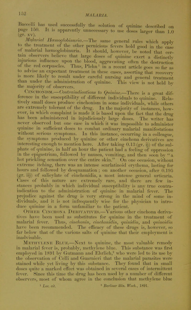 Baccelti has used successfully the solution of quinine described on page 150. It is apparently unnecessary to use doses larger than 1 0 (gr. xv). Mqfarial Hwmot/lobinuria.—-The same general rules which apply to the treatment of the other pernicious fevers hold good in the case of malarial hemoglobinuria. It should, however, be noted that cer- tain observers believe that large doses of quinine exert a distinctly injurious influence upon the blood, aggravating often the destruction of the red corpuscles. Thus, Plehn1 in a recent article goes so far as to advise an expectant treatment in these cases, asserting that recovery is more likely to result under careful nursing and general treatment than under the administration of quinine. This view is not held by the majority of observers. Cinchonism.—Contraindicatiom to Quinine.—There is a great dif- ference in the susceptibility of different individuals to quinine. Rela- tively small doses produce cinchonism in some individuals, while others are extremely tolerant of the drug. In the majority of instances, how- ever, in which complaint is made it is based upon the fact that the drug has been administered in injudiciously large doses. The writer has never observed but one case in which it was impossible to administer quinine in sufficient doses to combat ordinary malarial manifestations without serious symptoms. In this instance, occurring in a colleague, the symptoms produced by quinine or other cinchona derivatives are interesting enough to mention here. After taking 0.13 (gr. ij) of the sul- phate of quinine, in half an hour the patient had a feeling of oppression in the epigastrium, followed by nausea, vomiting, and then soon by  a hot prickling sensation over the entire skin. On one occasion, without extreme itching, there was an intense scarlatinoid erythema, lasting for hours and followed by desquamation; on another occasion, after 0.195 (gr. iij) of salicylate of cinchonidia, a most intense general urticaria. Cases of this nature are extremely rare, and there are few in- stances probably in which individual susceptibility is any true contra- indication to the administration of quinine in malarial fever. The prejudice against the drug is very strong in the mind of some in- dividuals, and it is not infrequently wise for the physician to intro- duce quinine in a form unfamiliar to the patient. Other Cinchona Derivatives.—Various other cinchona deriva- tives have been used as substitutes for quinine in the treatment of malarial fever. Thus, cinchonin, cinchonidin, quinidin, and quinoidin have been recommended. The efficacy of these drugs is, however, so far below that of the various salts of quinine that their employment is inadvisable. Methylene Blue.—Next to quinine, the most valuable remedy in malarial fever is, probably, methylene blue. This substance was first employed in 1891 by Gutmann and Ehrlich,2 who were led to its use by the observation of Celli and Guarnieri that the malarial parasites were stained while yet living by this substance. They found that in small doses quite a marked effect was obtained in several cases of intermittent fever. Since this time the drug has been used by a number of different observers, most of whom agree in the conclusion that methylene blue