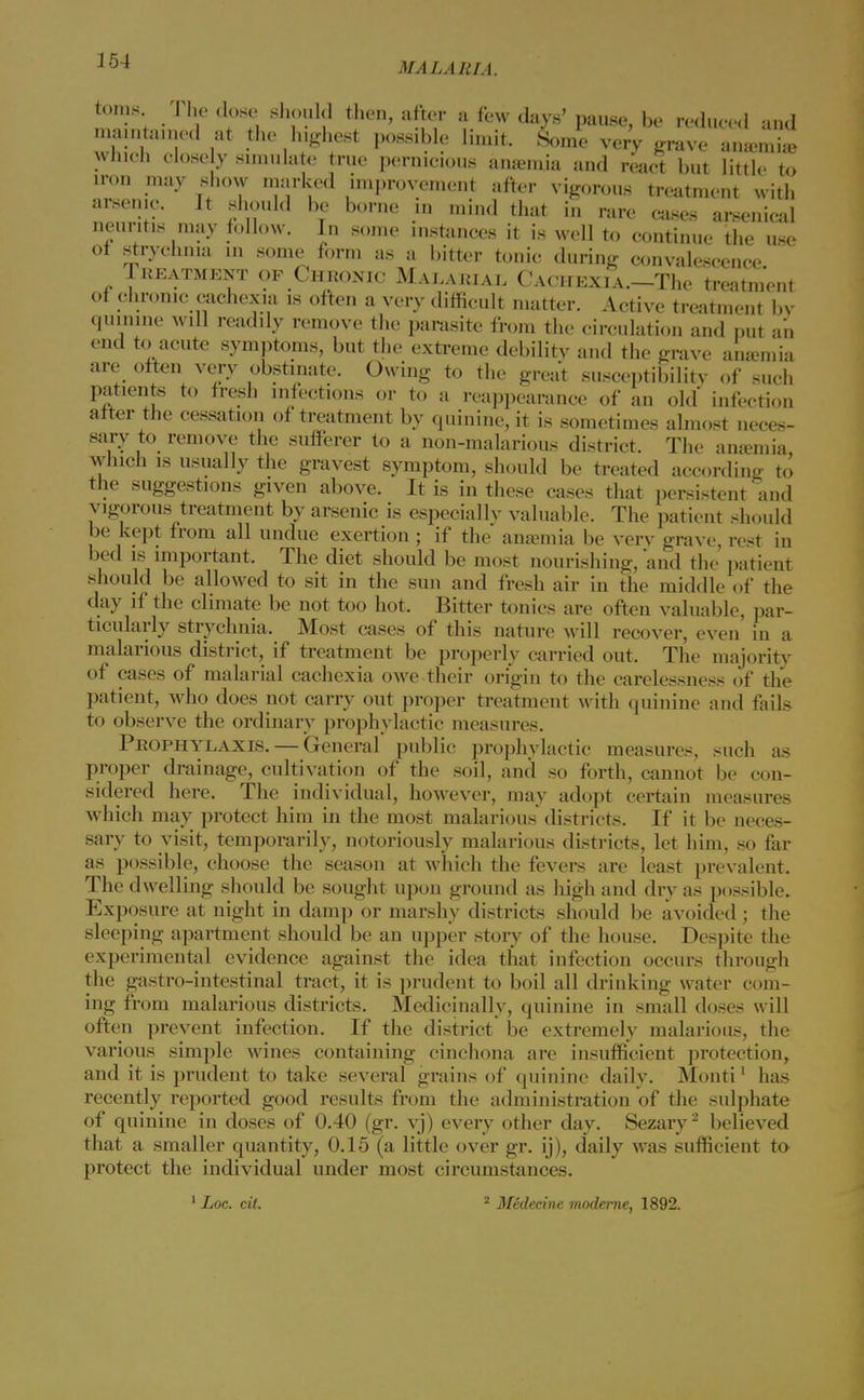354 MALARIA. toins. The dose should then, after a few days' pause, be reduced and manned at the highest possible limit. Some ver'v grave amend, which close y simulate true pernicious amemia and react but little to iron may show marked improvement after vigorous treatment with arsenic. It should be borne in mind that in rare cases arsenical neuritis may follow. In some instances it is well to continue the use ot strychnia in some form as a bitter tonic during convalescence Treatment of Chronic Malarial Cachexia.—The treatment of chronic cachexia is often a very difficult matter. Active treatment bv quinine will readily remove the parasite from the circulation and put an end to acute symptoms, but the extreme debilitv and the grave anaemia are often very obstinate. Owing to the great susceptibilitv of such patients to fresh infections or to a reappearance of an old infection after the cessation of treatment by quinine, it is sometimes almost neces- sary to remove the sufferer to a non-malarious district. The anamiia which is usually the gravest symptom, should be treated according to the suggestions given above. It is in these cases that persistent and vigorous treatment by arsenic is especially valuable. The patient should be kept from all undue exertion; if the anajmia be verv grave, rest in bed is important. The diet should be most nourishing, and the patient should be allowed to sit in the sun and fresh air in the middle of the day if the climate be not too hot. Bitter tonics are often valuable, par- ticularly strychnia. Most cases of this nature will recover, even in a malarious district, if treatment be properly carried out. The majority of cases of malarial cachexia owe their origin to the carelessness of the patient, who does not carry out proper treatment with quinine and fails to observe the ordinary prophylactic measures. Prophylaxis. — General public prophylactic measures, such as proper drainage, cultivation of the soil, and so forth, cannot be con- sidered here. The individual, however, may adopt certain measures which may protect him in the most malarious districts. If it be neces- sary to visit, temporarily, notoriously malarious districts, let him, so far as possible, choose the season at which the fevers are least prevalent. The dwelling should be sought upon ground as high and dry as possible. Exposure at night in damp or marshy districts should be avoided ; the sleeping apartment should be an upper story of the house. Despite the experimental evidence against the idea that infection occurs through the gastro-intestinal tract, it is prudent to boil all drinking water com- ing from malarious districts. Medicinally, quinine in small doses will often prevent infection. If the district be extremely malarious, the various simple wines containing cinchona are insufficient protection, and it is prudent to take several grains of quinine daily. Monti1 has recently reported good results from the administration of the sulphate of quinine in doses of 0.40 (gr. vj) every other day. Sezary2 believed that a smaller quantity, 0.15 (a little over gr. ij), daily was sufficient to protect the individual under most circumstances. 1 Loc. cit. 2 Medecine moderne, 1892.
