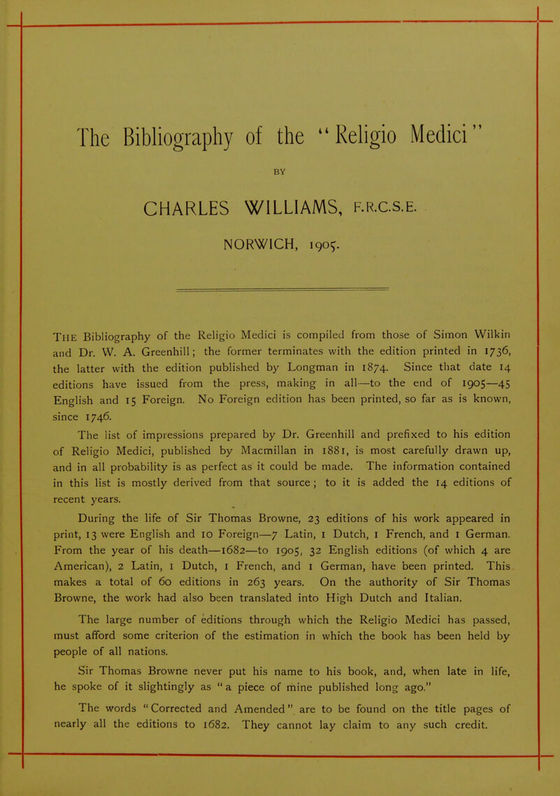 The Bibliography of the Religio Medici BY CHARLES WILLIAMS, f.r.c.s.e. NORWICH, 190^. The Bibliography of the Religio Medici is compiled from those of Simon Wilkin and Dr. W. A. Greenhill; the former terminates with the edition printed in 1736, the latter with the edition published by Longman in 1874. Since that date 14 editions have issued from the press, making in all—to the end of 1905—45 English and 15 Foreign. No Foreign edition has been printed, so far as is known, since 1746. The list of impressions prepared by Dr. Greenhill and prefixed to his edition of Religio Medici, published by Macmillan in 1881, is most carefully drawn up, and in all probability is as perfect as it could be made. The information contained in this list is mostly derived from that source; to it is added the 14 editions of recent years. During the life of Sir Thomas Browne, 23 editions of his work appeared in print, 13 were English and 10 Foreign—7 Latin, i Dutch, i French, and i German. From the year of his death—1682—to 1905, 32 English editions (of which 4 are American), 2 Latin, i Dutch, i French, and i German, have been printed. This makes a total of 60 editions in 263 years. On the authority of Sir Thomas Browne, the work had also been translated into High Dutch and Italian. The large number of editions through which the Religio Medici has passed, must afford some criterion of the estimation in which the book has been held by people of all nations. Sir Thomas Browne never put his name to his book, and, when late in life, he spoke of it slightingly as  a piece of mine published long ago. The words  Corrected and Amended. are to be found on the title pages of nearly all the editions to 1682, They cannot lay claim to any such credit.