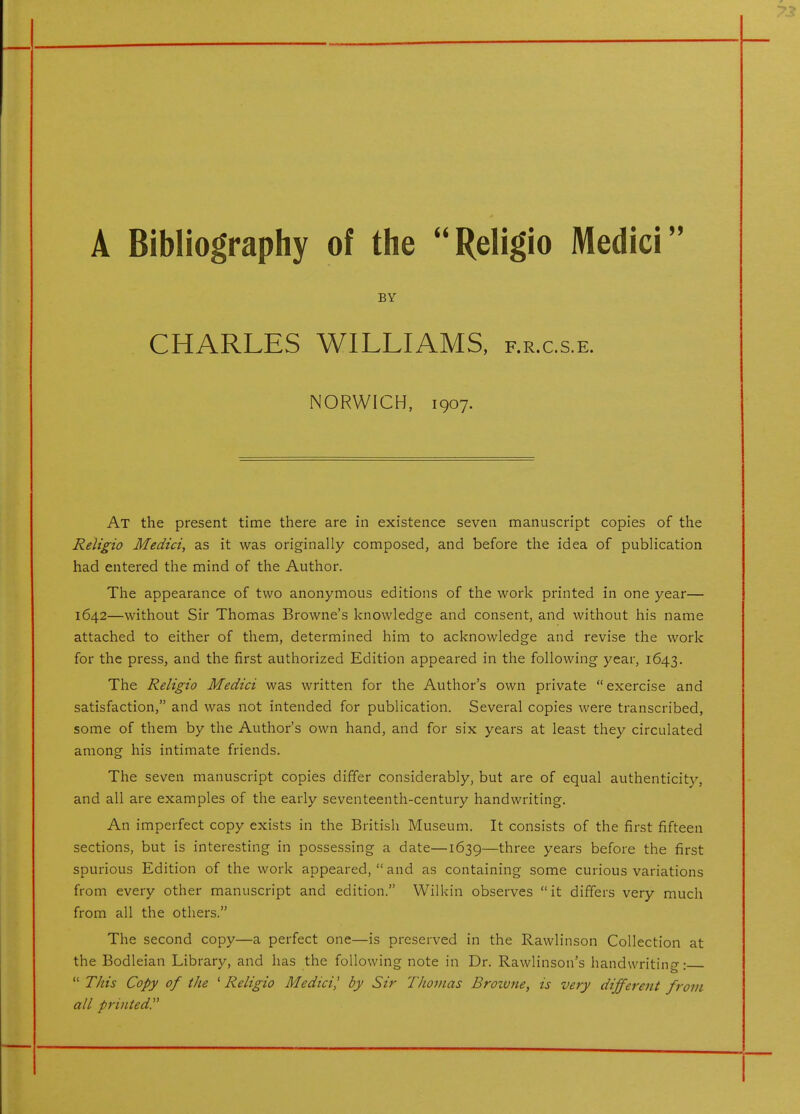 A Bibliography of the Religio Medici BY CHARLES WILLIAMS, f.r.c.s.e. NORWICH, 1907. At the present time there are in existence seven manuscript copies of the Religio Medici, as it was originally composed, and before the idea of publication had entered the mind of the Author. The appearance of two anonymous editions of the work printed in one year— 1642—without Sir Thomas Browne's knowledge and consent, and without his name attached to either of them, determined him to acknowledge and revise the work for the press, and the first authorized Edition appeared in the following year, 1643. The Religio Medici was written for the Author's own private exercise and satisfaction, and was not intended for publication. Several copies were transcribed, some of them by the Author's own hand, and for six years at least they circulated among his intimate friends. The seven manuscript copies differ considerably, but are of equal authenticity, and all are examples of the early seventeenth-century handwriting. An imperfect copy exists in the British Museum. It consists of the first fifteen sections, but is interesting in possessing a date—1639—three years before the first spurious Edition of the work appeared,  and as containing some curious variations from every other manuscript and edition. Wilkin observes it differs very much from all the others. The second copy—a perfect one—is preserved in the Rawlinson Collection at the Bodleian Library, and has the following note in Dr. Rawlinson's handwritino-•  This Copy of the ^Religio Medici,' by Sir Thomas Broivne, is very different from all printed.