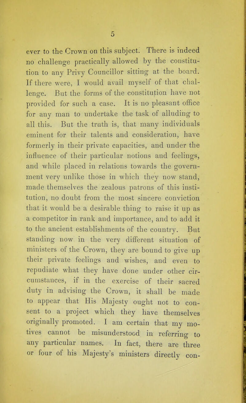 ever to the Crown on this subject. There is indeed no challenge practically allowed by the constitu- tion to any Privy Councillor sitting at the board. If there were, I would avail myself of that chal- lenge. But the forms of the constituf;ion have not provided for such a case. It is no pleasant office for any man to undertake the task of alluding to all this. But the truth is, that many individuals eminent for their talents and consideration, have formerly in their private capacities, and under the influence of their particular notions and feelings, and while placed in relations towards the govern- ment very unlike those in which they now stand, made themselves the zealous patrons of this insti- tution, no doubt from the most sincere conviction that it would be a desirable thing to raise it up as a competitor in rank and importance, and to add it to the ancient establishments of the country. But standing now in the very different situation of ministers of the Crown, they are bound to give up their private feelings and wishes, and even to repudiate what they have done under other cir- cumstances, if in the exercise of their sacred duty in advising the Crown, it shall be made to appear that His Majesty ought not to con- sent to a project which they have themselves originally promoted. I am certain that my mo- tives cannot be misunderstood in referrino- to any particular names. In fact, there are three or four of his Majesty's ministers directly con-