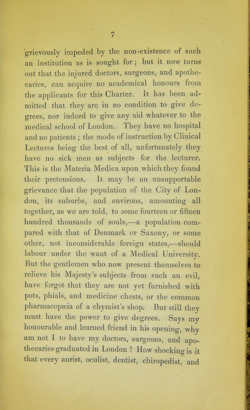 grievously impeded by the non-existence of such an institution as is sought for; but it now turns out that the injured doctors, surgeons, and apothe- caries, can acquire no academical honours from the applicants for this Charter. It has been ad- mitted that they are in no condition to give de- grees, nor indeed to give any aid whatever to the medical school of London. They have no hospital and no patients ; the mode of instruction by Clinical Lectures being the best of all, unfortunately they have no sick men as subjects for the lecturer. This is the Materia Medica upon which they found their pretensions. It may be an unsupportable grievance that the population of the City of Lon- don, its suburbs, and environs, amounting all together, as we are told, to some fourteen or fifteen hundred thousands of souls,—a population com- pared with that of Denmark or Saxony, or some other, not inconsiderable foreign states,—should labour under the want of a Medical University. But the gentlemen who now present themselves to relieve his Majesty's subjects from such an evil, have forgot that they are not yet furnished with pots, phials, and medicine chests, or the common pharmacopagia of a chymist's shop. But still they must have the power to give degrees. Says my honourable and learned friend in his opening, why am not I to have my doctors, surgeons, and apo- thecaries graduated in London ? How shocking is it that every aurist, oculist, dentist, chiropedist, and