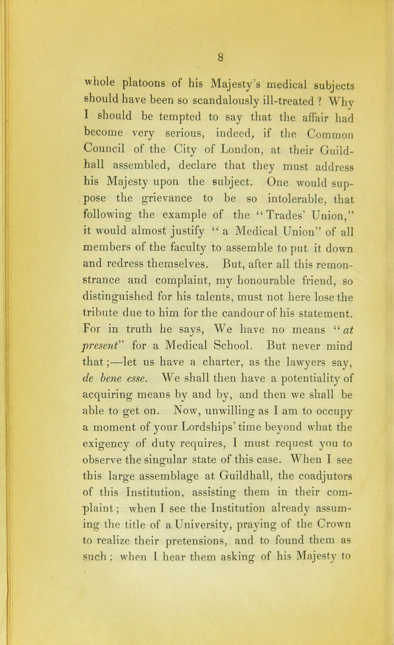 whole platoons of his Majesty's medical subjects should have been so scandalously ill-treated ? Whv I should be tempted to say that the affair had become very serious, indeed, if the Common Council of the City of London, at their Guild- hall assembled, declare that they must address his Majesty upon the subject. One would sup- pose the grievance to be so intolerable, that following the example of the Trades' Union, it would almost justify  a Medical Union of all members of the faculty to assemble to put it down and redress themselves. But, after all this remon- strance and complaint, my honourable friend, so distinguished for his talents, must not here lose the tribute due to him for the candour of his statement. For in truth he says, We have no means  at present''' for a Medical School. But never mind that;—let us have a charter, as the lawyers say, de bene esse. We shall then have a potentiality of acquiring means by and by, and then we shall be able to get on. Now, unwilling as I am to occupy a moment of your Lordships' time beyond what the exigency of duty requires, I must request you to observe the singular state of this case. When I see this large assemblage at Guildhall, the coadjutors of this Institution, assisting them in their com- plaint ; when I see the Institution already assum- ing the title of a University, praying of the Crown to realize their pretensions, and to found them as such ; when I hear them asking of his Majesty to