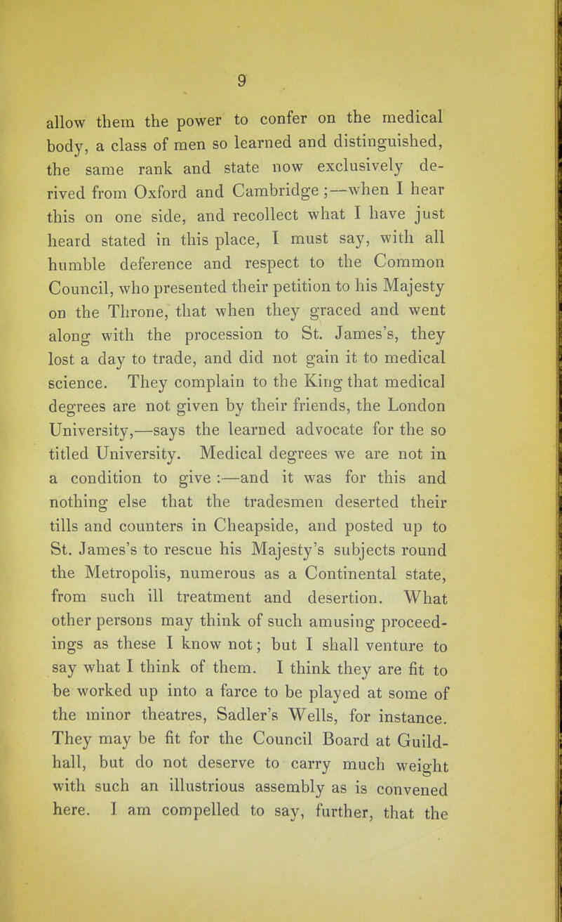 allow them the power to confer on the medical body, a class of men so learned and distinguished, the same rank and state now exclusively de- rived from Oxford and Cambridge ;—when I hear this on one side, and recollect what I have just heard stated in this place, I must say, with all humble deference and respect to the Common Council, who presented their petition to his Majesty on the Throne, that when they graced and went along with the procession to St. James's, they lost a day to trade, and did not gain it to medical science. They complain to the King that medical degrees are not given by their friends, the London University,—says the learned advocate for the so titled University. Medical degrees we are not in a condition to give :—and it was for this and nothing else that the tradesmen deserted their tills and counters in Cheapside, and posted up to St. James's to rescue his Majesty's subjects round the Metropolis, numerous as a Continental state, from such ill treatment and desertion. What other persons may think of such amusing proceed- ings as these I know not; but I shall venture to say what I think of them. I think they are fit to be worked up into a farce to be played at some of the minor theatres, Sadler's Wells, for instance. They may be fit for the Council Board at Guild- hall, but do not deserve to carry much weight with such an illustrious assembly as is convened here. 1 am compelled to say, further, that the