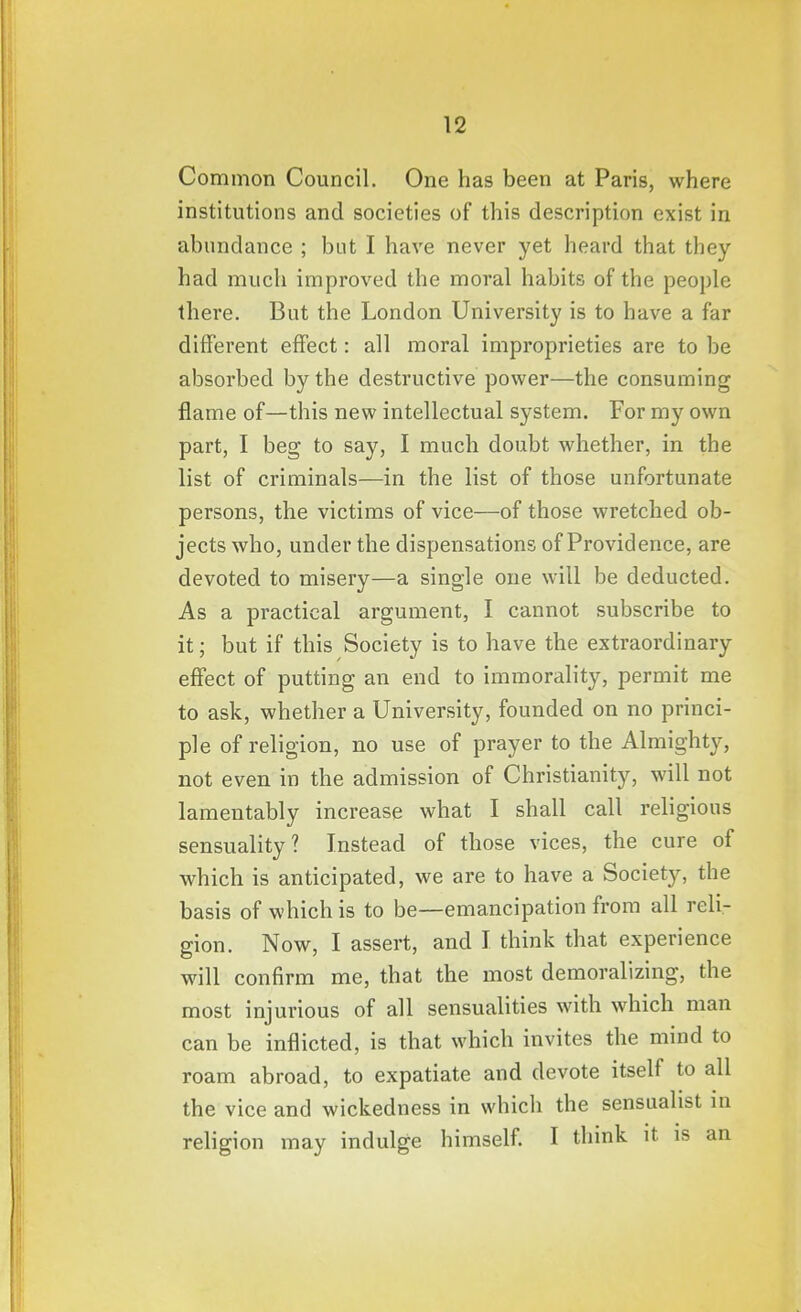 Common Council. One has been at Paris, where institutions and societies of this description exist in abundance ; but I have never yet heard that they had much improved the moral habits of the people there. But the London University is to have a far different effect: all moral improprieties are to be absorbed by the destructive power—the consuming flame of—this new intellectual system. For my own part, I beg to say, I much doubt whether, in the list of criminals—in the list of those unfortunate persons, the victims of vice—of those wretched ob- jects who, under the dispensations of Providence, are devoted to misery—a single one will be deducted. As a practical argument, I cannot subscribe to it; but if this Society is to have the extraordinary effect of putting an end to immorality, permit me to ask, whether a University, founded on no princi- ple of religion, no use of prayer to the Almighty, not even in the admission of Christianity, will not lamentably increase what I shall call religious sensuality? Instead of those vices, the cure of which is anticipated, we are to have a Society, the basis of which is to be—emancipation from all reli- gion. Now, I assert, and I think that experience will confirm me, that the most demoralizing, the most injurious of all sensualities with which man can be inflicted, is that which invites the mind to roam abroad, to expatiate and devote itself to all the vice and wickedness in which the sensualist in religion may indulge himself. I think it is an