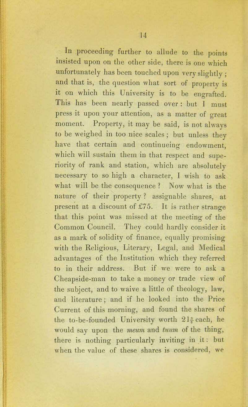 In proceeding further to allude to the points insisted upon on the other side, there is one which unfortunately has been touched upon very slightly ; and that is, the question what sort of property is it on which this University is to be engrafted. This has been nearly passed over: but I must press it upon your attention, as a matter of great moment. Property, it may be said, is not always to be weighed in too nice scales ; but unless they have that certain and continueing endowment, which will sustain them in that respect and supe- riority of rank and station, which are absolutely necessar}'^ to so high a character, I wish to ask what will be the consequence 1 Now what is the nature of their property 1 assignable shares, at present at a discount of £75. It is rather strange that this point was missed at the meeting of the Common Council. They could hardly consider it as a mark of solidity of finance, equally promising with the Religious, Literary, Legal, and Medical advantages of the Institution which they referred to in their address. But if we were to ask a Cheapside-man to take a money or trade view of the subject, and to waive a little of theology, law, and literature; and if he looked into the Price Current of this morning, and found the shares of the to-be-founded University worth 21|-each, he would say upon the meum and tuu7n of the thing, there is nothing particularly inviting in it: but when the value of these shares is considered, we