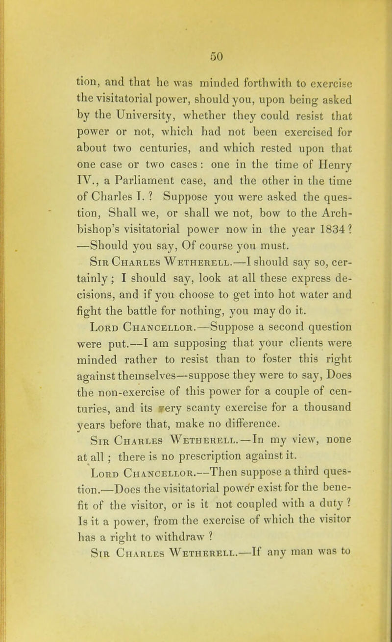 tion, and that he was minded forthwith to exercise the visitatorial power, should you, upon being asked by the University, whether they could resist that power or not, which had not been exercised for about two centuries, and which rested upon that one case or two cases: one in the time of Henry IV., a Parliament case, and the other in the time of Charles I. ? Suppose you were asked the ques- tion, Shall we, or shall we not, bow to the Arch- bishop's visitatorial power now in the year 1834 1 —Should you say, Of course you must. Sir Charles Wetherell.—I should say so, cer- tainly ; I should say, look at all these express de- cisions, and if you choose to get into hot water and fight the battle for nothing, you may do it. Lord Chancellor.—Suppose a second question were put.—I am supposing that your clients were minded rather to resist than to foster this right against themselves—suppose they were to say. Does the non-exercise of this power for a couple of cen- turies, and its jrery scanty exercise for a thousand years before that, make no difference. Sir Charles Wetherell. — In my view, none at all ; there is no prescription against it. Lord Chancellor.—Then suppose a third ques- tion.—Does the visitatorial power exist for the bene- fit of the visitor, or is it not coupled with a duty ? Is it a power, from the exercise of which the visitor has a right to withdraw ? Sir Charles Wetherell.—If any man was to