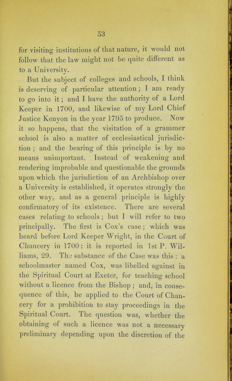 for visiting institutions of that nature, it would not follow that the law might not be quite different as to a University, But the subject of colleges and schools, I think is deserving of particular attention ; I am ready- to go into it; and I have the authority of a Lord Keeper in 1700, and likewise of my Lord Chief Justice Kenyon in the year 1795 to produce. Now it so happens, that the visitation of a grammer school is also a matter of ecclesiastical jurisdic- tion ; and the bearing of this principle is by no means unimportant. Instead of weakening and rendering improbable and questionable the grounds upon which the jurisdiction of an Archbishop over a University is established, it operates strongly the other way, and as a general principle is highly confirmatory of its existence. There are several cases relating to schools; but I will refer to two principally. The first is Cox's case; which was heard before Lord Keeper Wright, in the Court of Chancery in 1700: it is reported in 1st P. Wil- liams, 29. Tha substance of the Case was this : a schoolmaster named Cox, was libelled against in the Spiritual Court at Exeter, for teaching school without a licence from the Bishop; and, in conse- quence of this, he applied to the Court of Chan- cery for a prohibition to stay proceedings in the Spiritual Court. The question was, whether the obtaining of such a licence was not a necessary preliminary depending upon the discretion of the