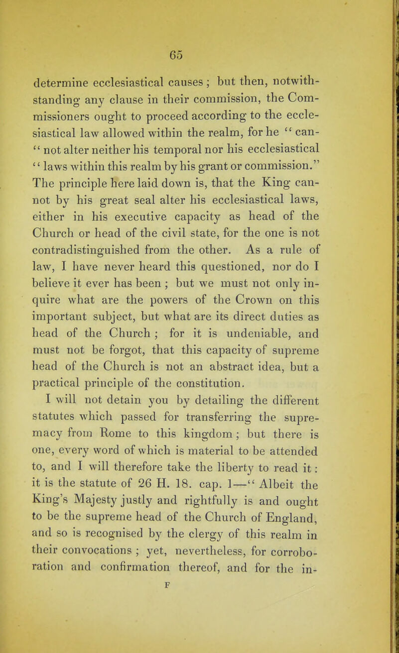 determine ecclesiastical causes ; but then, notwith- standing any clause in their commission, the Com- missioners ought to proceed according to the eccle- siastical law allowed within the realm, for he  can-  not alter neither his temporal nor his ecclesiastical '' laws within this realm by his grant or commission. The principle here laid down is, that the King can- not by his great seal alter his ecclesiastical laws, either in his executive capacity as head of the Church or head of the civil state, for the one is not contradistinguished from the other. As a rule of law, I have never heard this questioned, nor do I believe it ever has been ; but we must not only in- quire what are the powers of the Crown on this important subject, but what are its direct duties as head of the Church ; for it is undeniable, and must not be forgot, that this capacity of supreme head of the Church is not an abstract idea, but a practical principle of the constitution. I will not detain you by detailing the different statutes which passed for transferring the supre- macy from Rome to this kingdom; but there is one, every word of which is material to be attended to, and I will therefore take the liberty to read it : it is the statute of 26 H. 18. cap. 1— Albeit the King's Majesty justly and rightfully is and ought to be the supreme head of the Church of England, and so is recognised by the clergy of this realm in their convocations ; yet, nevertheless, for corrobo- ration and confirmation thereof, and for the in-