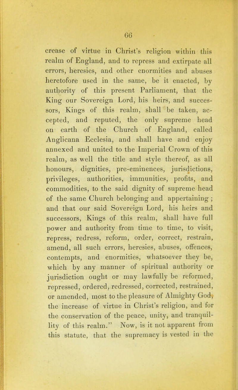 GC crease of virtue in Christ's religion within this reahn of England, and to repress and extirpate all errors, heresies, and other enormities and abuses heretofore used in the same, be it enacted, by authority of this present Parliament, that the King our Sovereign Lord, his heirs, and succes- sors. Kings of this realm, shall be taken, ac- cepted, and reputed, the only supreme head on earth of the Church of England, called Anglicana Ecclesia, and shall have and enjoy annexed and united to the Imperial Crown of this realm, as well the title and style thereof, as all honours, dignities, pre-eminences, jurisdictions, privileges, authorities, immunities, profits, and commodities, to the said dignity of supreme head of the same Church belonging and appertaining ; and that our said Sovereign Lord, his heirs and successors. Kings of this realm, shall have full power and authority from time to time, to visit, repress, redress, reform, order, correct, restrain, amend, all such errors, heresies, abuses, offences, contempts, and enormities, whatsoever they be, which by any manner of spiritual authority or jurisdiction ought or may lawfully be reformed, repressed, ordered, redressed, corrected, restrained, or amended, most to the pleasure of Almighty God, the increase of virtue in Christ's religion, and for the conservation of the peace, unity, and tranquil- lity of this realm. Now, is it not apparent from this statute, that the supremacy is vested in the