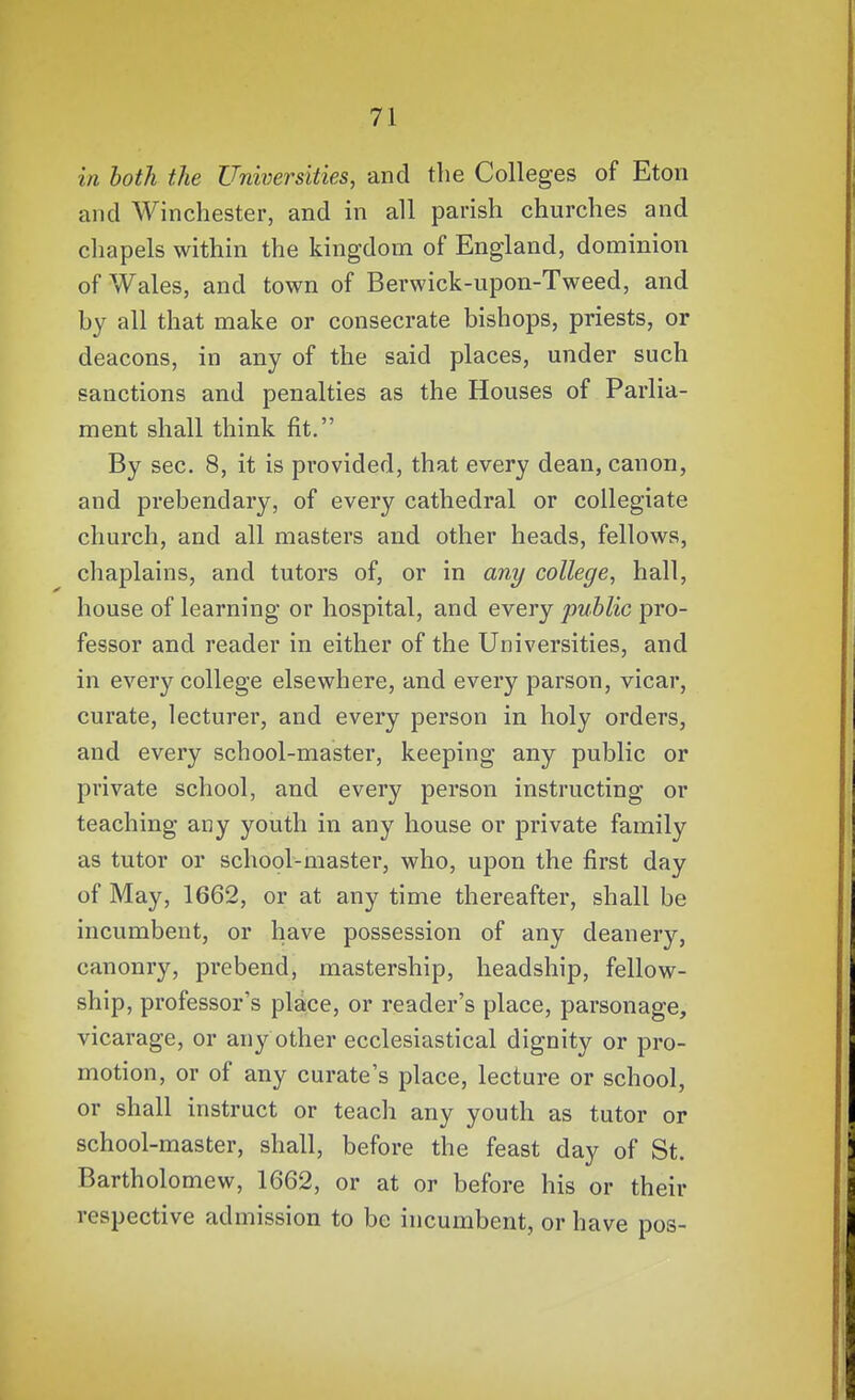 in both the Universities, and the Colleges of Eton and Winchester, and in all parish churches and chapels within the kingdom of England, dominion of Wales, and town of Berwick-upon-Tweed, and by all that make or consecrate bishops, priests, or deacons, in any of the said places, under such sanctions and penalties as the Houses of Parlia- ment shall think fit. By sec. 8, it is provided, that every dean, canon, and prebendary, of every cathedral or collegiate church, and all masters and other heads, fellows, chaplains, and tutors of, or in anj/ college, hall, house of learning or hospital, and every public pro- fessor and reader in either of the Universities, and in every college elsewhere, and every parson, vicar, curate, lecturer, and every person in holy orders, and every school-master, keeping any public or private school, and every person instructing or teaching any youth in any house or private family as tutor or school-master, who, upon the first day of May, 1662, or at any time thereafter, shall be incumbent, or have possession of any deanery, canonry, prebend, mastership, headship, fellow- ship, professor's place, or reader's place, parsonage, vicarage, or any other ecclesiastical dignity or pro- motion, or of any curate's place, lecture or school, or shall instruct or teach any youth as tutor or school-master, shall, before the feast day of St. Bartholomew, 1662, or at or before his or their respective admission to be incumbent, or have pos-