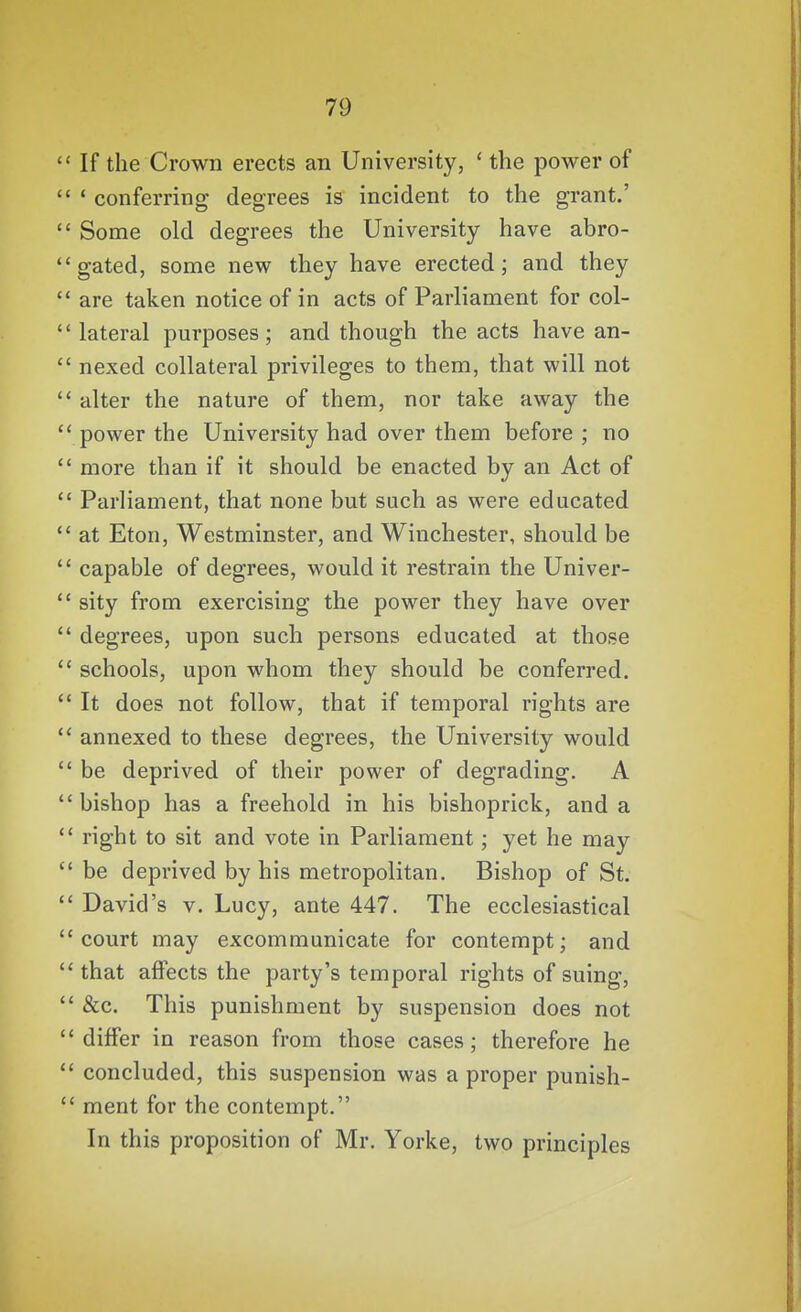  If the Crown erects an University, ' the power of  ' conferring degrees is incident to the grant.'  Some old degrees the University have abro- '* gated, some new they have erected; and they  are taken notice of in acts of Parliament for col-  lateral purposes; and though the acts have an-  nexed collateral privileges to them, that will not  alter the nature of them, nor take away the  power the University had over them before ; no  more than if it should be enacted by an Act of  Parliament, that none but such as were educated  at Eton, Westminster, and Winchester, should be  capable of degrees, would it restrain the Univer-  sity from exercising the power they have over  degrees, upon such persons educated at those  schools, upon whom they should be conferred.  It does not follow, that if temporal rights are  annexed to these degrees, the University would  be deprived of their power of degrading. A bishop has a freehold in his bishoprick, and a *' right to sit and vote in Parliament; yet he may  be deprived by his metropolitan. Bishop of St.  David's V. Lucy, ante 447. The ecclesiastical court may excommunicate for contempt; and  that affects the party's temporal rights of suing,  &c. This punishment by suspension does not differ in reason from those cases; therefore he  concluded, this suspension was a proper punish-  ment for the contempt. In this proposition of Mr. Yorke, two principles