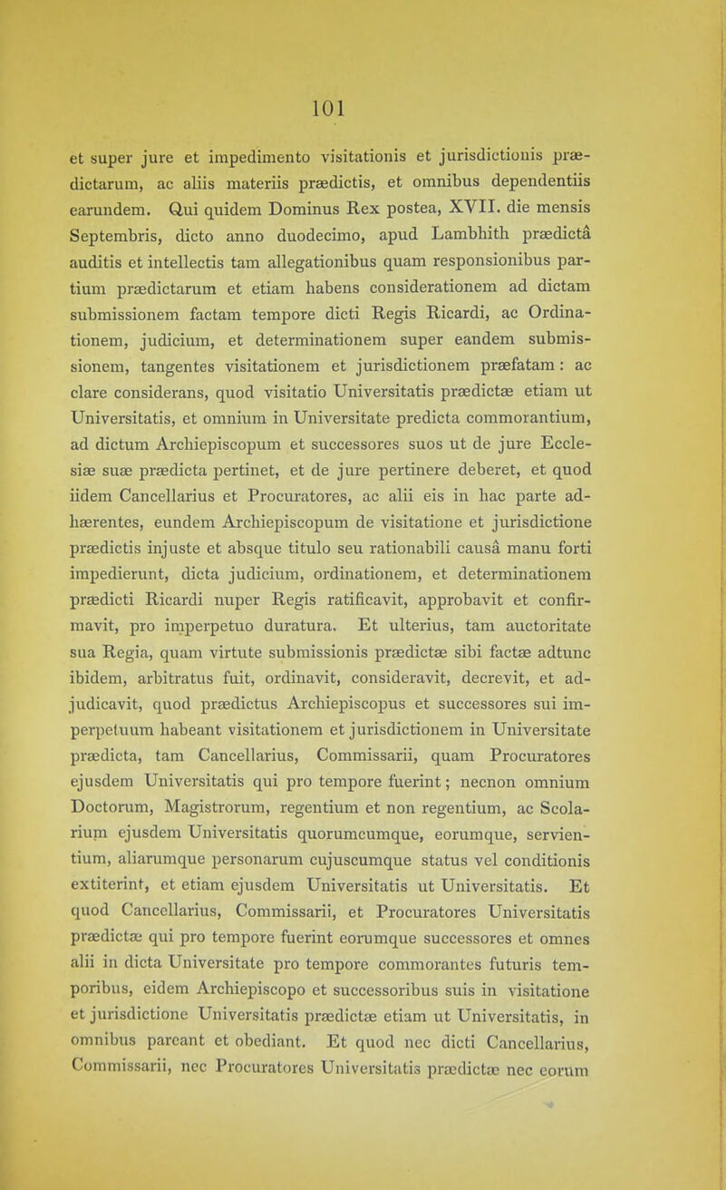 et super jure et impedimento visitationis et jurisdictionis prae- dictarum, ac aliis materiis praedictis, et omnibus dependentiis earundem. Qui quidem Dominus Rex postea, XVII. die mensis Septembris, dicto anno duodecimo, apud Lambhith praedicta auditis et intellectis tam allegationibus quam responsionibus par- tium praedictarum et etiam habens considerationem ad dictam submissionem factam tempore dieti Regis Ricardi, ac Ordina- tionem, judicium, et determinationem super eandem submis- sionem, tangentes visitationem et jurisdictionem praefatam: ac clare considerans, quod visitatio Universitatis praedictae etiam ut Universitatis, et omnium in Universitate predicta commorantium, ad dictum Arcliiepiscopum et successores suos ut de jure Eccle- size suae prsedicta pertinet, et de jure pertinere deberet, et quod iidem Cancellarius et Procuratores, ac alii eis in hac parte ad- hEerentes, eundem Archiepiscopum de visitatione et jurisdictione praedictis injuste et absque titulo seu rationabili causa manu forti impedierunt, dicta judicium, ordinationem, et determinationem praedicti Ricardi nuper Regis ratificavit, approbavit et confir- mavit, pro imperpetuo duratura. Et ulterius, tam auctoritate sua Regia, quam virtute subraissionis praedictae sibi factae adtunc ibidem, arbitratus fuit, ordinavit, consideravit, decrevit, et ad- judicavit, quod praedictus Arcbiepiscopus et successores sui im- perpetuura babeant visitationem et jurisdictionem in Universitate praedicta, tam Cancellarius, Commissarii, quam Procuratores ejusdem Universitatis qui pro tempore fuerint; necnon omnium Doctonim, Magistrorum, regentium et non regentium, ac Scola- rium ejusdem Universitatis quorumcumque, eorumque, servien- tium, aliarumque personarum cujuscumque status vel conditionis extiterint, et etiam ejusdem Universitatis ut Universitatis. Et quod Cancellarius, Commissarii, et Procuratores Universitatis praedictae qui pro tempore fuerint eorumque successores et omnes alii in dicta Universitate pro tempore commorantes futuris tem- poribus, eidem Archiepiscopo et successoribus suis in visitatione et jurisdictione Universitatis praedictae etiam ut Universitatis, in omnibus parcant et obediant. Et quod nec dicti Cancellarius, Commissarii, ncc Procuratores Universitatis praedictae nec corum