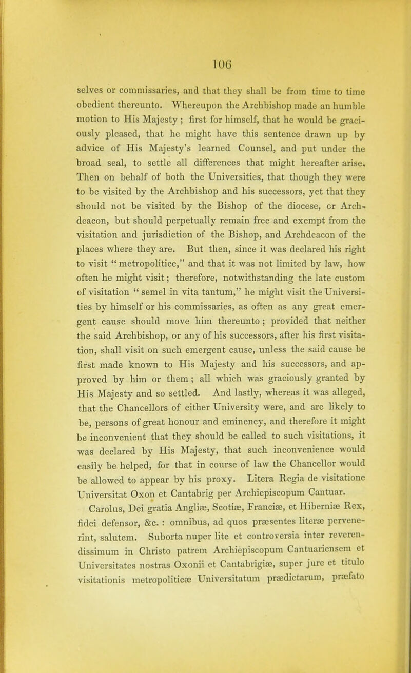 selves or commissaries, and that they shall be from time to time obedient thereunto. Whereupon the Archbishop made an humble motion to His Majesty ; first for himself, that he would be graci- ously pleased, that he might have this sentence drawn up by advice of His Majesty's learned Counsel, and put under the broad seal, to settle all differences that might hereafter arise. Then on behalf of both the Universities, that though they were to be visited by the Archbishop and his successors, yet that they should not be visited by the Bishop of the diocese, or Arch- deacon, but should perpetually remain free and exempt from the visitation and jurisdiction of the Bishop, and Archdeacon of the places where they are. But then, since it was declared liis right to visit  metropolitice, and that it was not limited by law, how often he might visit; therefore, notwithstanding the late custom of visitation  semel in vita tantum, he might visit the Universi- ties by himself or his commissaries, as often as any great emer- gent cause should move him thereunto; provided that neither the said Archbishop, or any of his successors, after his first visita- tion, shall visit on such emergent cause, unless the said cause be first made known to His Majesty and his successors, and ap- proved by him or them; all which was graciously granted by His Majesty and so settled. And lastly, whereas it was alleged, that the Chancellors of either University were, and are likely to be, persons of great honour and eminency, and therefore it might be inconvenient that they should be called to such visitations, it was declared by His Majesty, that such inconvenience would easily be helped, for that in course of law the Chancellor would be allowed to appear by his proxy. Litera Regia de visitatione Universitat Oxon et Cantabrig per Archiepiscopum Cantuar. Carolus, Dei gratia Angliae, Scotiae, Franciae, et Hiberniae Rex, fidei defensor, &c. : omnibus, ad quos praesentes literae pervene- rint, salutem. Suborta nuper lite et controversia inter reveren- dissimum in Christo patrem Archiepiscopum Cantuariensem et Universitates nostras Oxonii et CantabrigifE, super jure et titulo visitationis metropoliticfE Universitatmn praedictamm, pra;fato