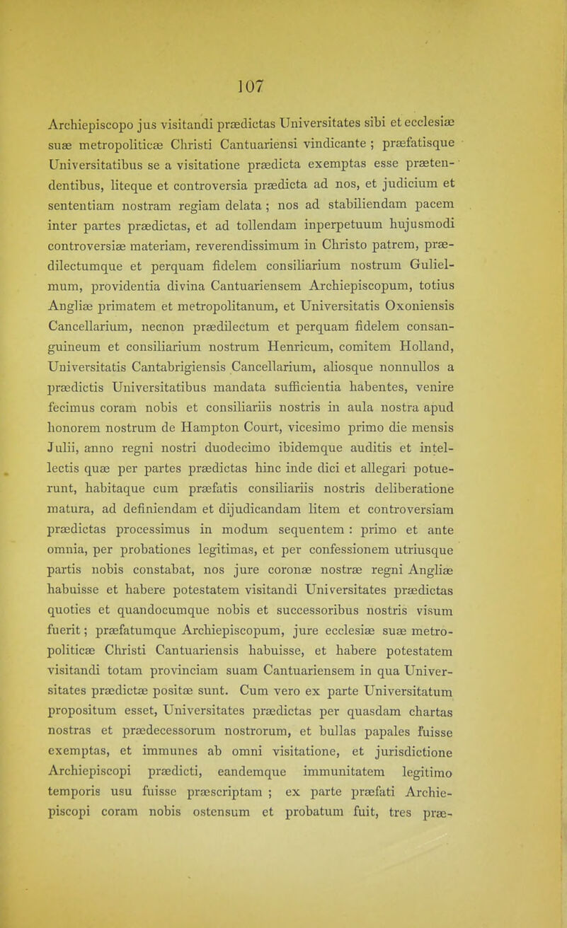 ]07 Archiepiscopo jus visitandi proedictas Universitates sibi etecclesiae suae metropoliticae Cliristi Cantuariensi vindicante ; prsefatisque Universitatibus se a visitatione prsedicta exemptas esse praeten- dentibus, liteque at controversia prsedicta ad nos, et judicium et sententiam nostram regiam delata ; nos ad stabiliendam pacem inter partes praedictas, et ad tollendam inperpetuum hujusmodi controversise raateriam, reverendissimum in Christo patrem, prae- dilectumque et perquam fidelem consiliarium nostrum Guliel- mum, providentia divina Cantuariensem Archiepiscopum, totius Angliae primatem et metropolitanum, et Universitatis Oxoniensis Cancellarium, necnon praedilectum et perquam fidelem consan- guineum et consiliarium nostrum Henricum, comitem Holland, Universitatis Cantabrigiensis Cancellarium, aliosque nonnullos a praedictis Universitatibus mandata sufiicientia habentes, venire fecimus coram nobis et consiliariis nostris in aula nostra apud honorem nostrum de Hampton Court, vicesimo prime die mensis Julii, anno regni nostri duodecimo ibidemque auditis et intel- lectis quae per partes praedictas hinc inde dici et allegari potue- runt, habitaque cum praefatis consiliariis nostris deliberatione matura, ad definiendam et dijudicandam litem et controversiam praedictas processimus in modum sequentem : primo et ante omnia, per probationes legitimas, et per confessionem utriusque partis nobis constabat, nos jure coronas nostrae regni Angliae habuisse et habere potestatem visitandi Universitates prjedictas quoties et quandocumque nobis et successoribus nostris visum fuerit; prasfatumque Archiepiscopum, jure ecclesiag suae metro- politicae Christi Cantuariensis habuisse, et habere potestatem visitandi totam provinciam suam Cantuariensem in qua Univer- sitates praedictae positae sunt. Cum vero ex parte Universitatum propositum esset, Universitates praedictas per quasdam chartas nostras et praedecessorum nostrorum, et bullas papales fuisse exemptas, et immunes ab omni visitatione, et jurisdictione Archiepiscopi praedicti, eandemque immunitatem legitimo temporis usu fuisse praescriptam ; ex parte praefati Archie- piscopi coram nobis ostcnsum et probatum fuit, tres prae-