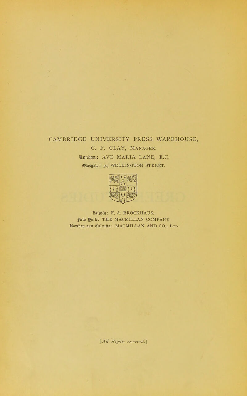 CAMBRIDGE UNIVERSITY PRESS WAREHOUSE, C. F. CLAY, Manager. iLontlon: AVE MARIA LANE, E.G. (Blaasoin: 50, WELLINGTON STREET. ILeipjig: F. A. BROCKHAUS. i^eto Horft: THE MACMILLAN COMPANY. Bombag anO Cakiitta: MACMILLAN AND CO., Ltd. [Ail Rights reserved.]