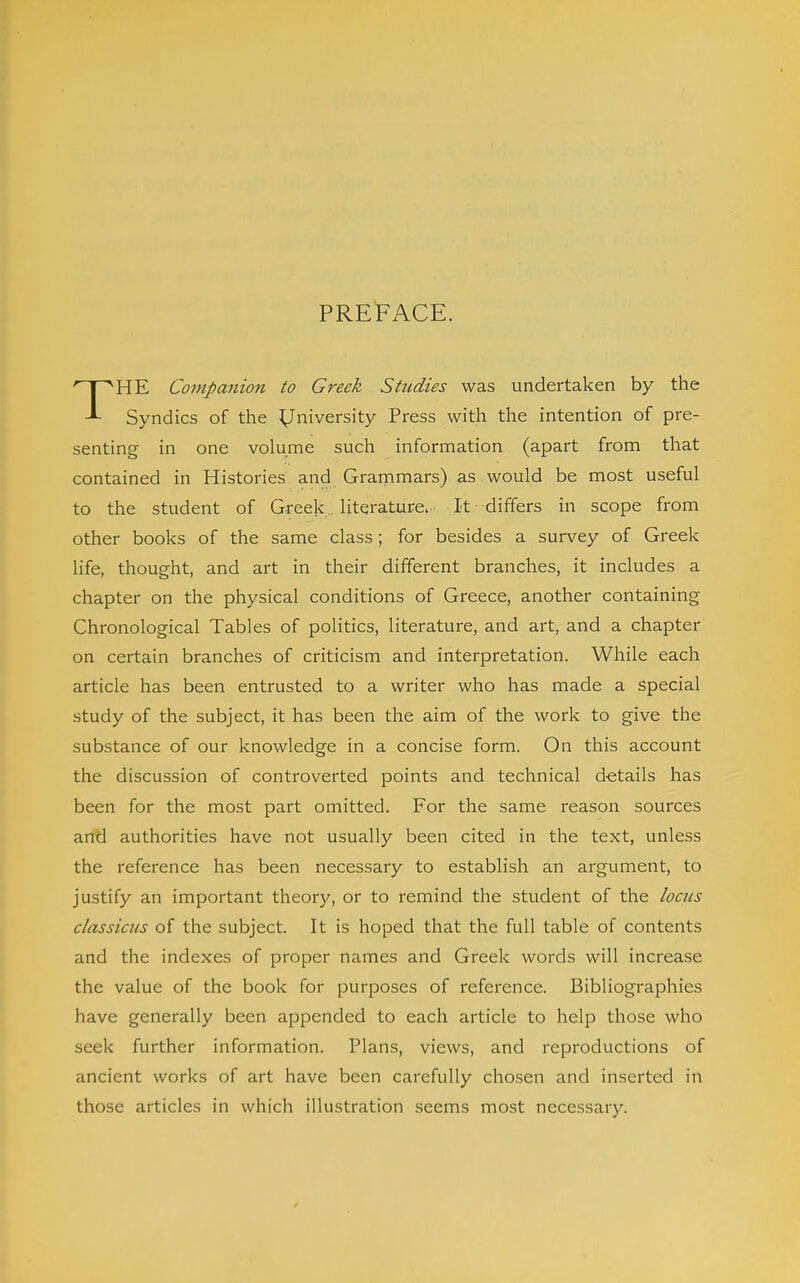 PREFACE. THE Coinpa7iion to Greek Studies was undertaken by the Syndics of the University Press with the intention of pre- senting in one volume such information (apart from that contained in Histories' and Grammars) as would be most useful to the student of Greek.. literature. It differs in scope from other books of the same class; for besides a survey of Greek life, thought, and art in their different branches, it includes a chapter on the physical conditions of Greece, another containing Chronological Tables of politics, literature, and art, and a chapter on certain branches of criticism and interpretation. While each article has been entrusted to a writer who has made a special study of the subject, it has been the aim of the work to give the substance of our knowledge in a concise form. On this account the discussion of controverted points and technical d-etails has been for the most part omitted. For the same reason sources and authorities have not usually been cited in the text, unless the reference has been necessary to establish an argument, to justify an important theory, or to remind the student of the locus classicus of the subject. It is hoped that the full table of contents and the indexes of proper names and Greek words will increase the value of the book for purposes of reference. Bibliographies have generally been appended to each article to help those who seek further information. Plans, views, and reproductions of ancient works of art have been carefully chosen and inserted in those articles in which illustration seems most necessary.