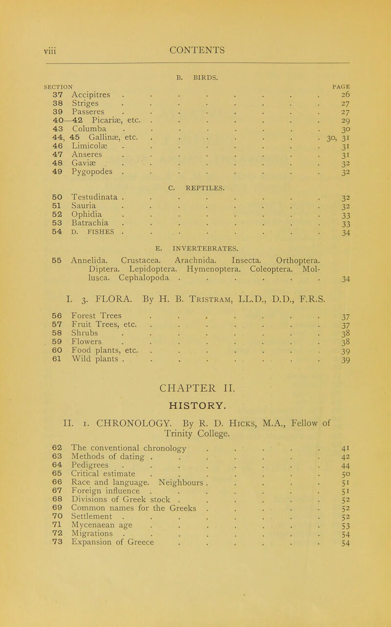 B. BIRDS. SECTION PAGE 37 Accipitres ........ 26 38 Striges ........ 27 39 Passeres ........ 27 40—42 Picarise, etc. ....... 29 43 Columba ........ 30 44, 45 Gallinae, etc. . . . . . . • 30, 31 46 Limicolae ........ 31 47 Anseres . . . . . . . .31 48 Gavise . . . . . . . .32 49 Pygopodes ........ 32 C. REPTILES. 50 Testudinata ........ 32 51 Sauria ........ 32 52 Ophidia ........ 33 53 Batrachia ........ 33 54 D. FISHES . . . . . . . .34 E. INVERTEBRATES. 55 Annelida. Ci'ustacea. Arachnida. Insecta. Orthoptera. Diptera. Lepidoptera. Hymenoptera. Coleoptera. Mol- lusca. Cephalopoda ...... 34 I. 3. FLORA. By H. B. Tristram, LL.D., D.D., F.R.S. 56 Forest Trees ....... 37 57 Fruit Trees, etc. ....... 37 58 Shrubs ........ 38 59 Flowers ........ 38 60 Food plants, etc. ....... 39 61 Wild plants ........ 39 CHAPTER II. HISTORY. II. I. CHRONOLOGY. By R. D. Hicks, M.A., Fellow of Trinity College. 62 The conventional chronology ..... 41 63 Methods of dating ....... 42 64 Pedigrees ........ 44 65 Critical estimate ....... 50 66 Race and language. Neighbours. . . . .51 67 Foreign influence . . . . . . .51 68 Divisions of Greek stock ...... 52 69 Common names for the Greeks ..... 52 70 Settlement ........ 52 71 Mycenaean age ....... 53 72 Migrations ........ 54 73 Expansion of Greece ...... 54