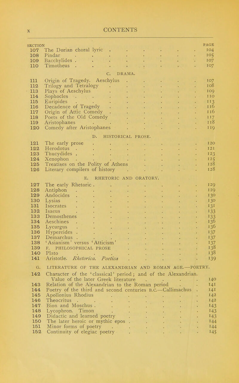 SECTION PAGE 107 The Dorian choral lyric ...... 104 108 Pindar ........ 105 109 Bacchylides ........ 107 110 Timotheus ........ 107 C. DRAMA. 111 Origin of Tragedy. Aeschylus ..... 107 112 Trilogy and Tetralogy ...... 108 113 Plays of Aeschylus ...... 109 114 Sophocles . , . . . . . . .110 115 Euripides . . . . . . . .113 116 Decadence of Tragedy . . . . . .116 117 Origin of Attic Comedy . . . . . .116 118 Poets of the Old Comedy . . . . .117 119 Aristophanes . . . . . . .118 120 Comedy after Aristophanes . . . . .119 D. HISTORICAL PROSE. 121 The early prose . . . . . .120 122 Herodotus ........ 121 123 Thucydides . . . . . . . .123 124 Xenophon ........ 125 125 Treatises on the PoHty of Athens . . . .128 126 Literary compilers of history ..... 128 E. RHETORIC AND ORATORY. 127 The early Rhetoric . . . . . . .129 128 Antiphon ........ 129 129 Andocides . . . . . . . .130 130 Lysias ........ 130 131 Isocrates ........ 131 132 Isaeus ........ I33 133 Demosthenes . . . . . . -133 134 Aeschines . . . . ... . . 136 135 Lycurgus . . . . . . . .136 136 Hypereides . . . . . . . .137 137 Deinarchus ........ I37 138 'Asianism' versus 'Atticism' ..... 137 139 F. PHILOSOPHICAL PROSE ..... I38 140 Plato ........ 138 141 Aristotle. Rhetorica. Poetica ..... I39 G. LITERATURE OF THE ALEXANDRIAN AND ROMAN AGE.—POETRY. 142 Character of the 'classical' period; and of the Alexandrian. Value of the later Greek literature .... 140 143 Relation of the Alexandrian to the Roman period . . 141 144 Poetry of the third and second centuries B.C.—Callimachus . 141 145 Apollonius Rhodius . . . . . .142 146 Theocritus ........ 142 147 Bion and Moschus ....... I43 148 Lycophron. Timon ...... I43 149 Didactic and learned poetry ..... 143 150 The later heroic or mythic epos ..... 144 151 Minor forms of poetry ...... I44 152 Continuity of elegiac poetry ..... i45