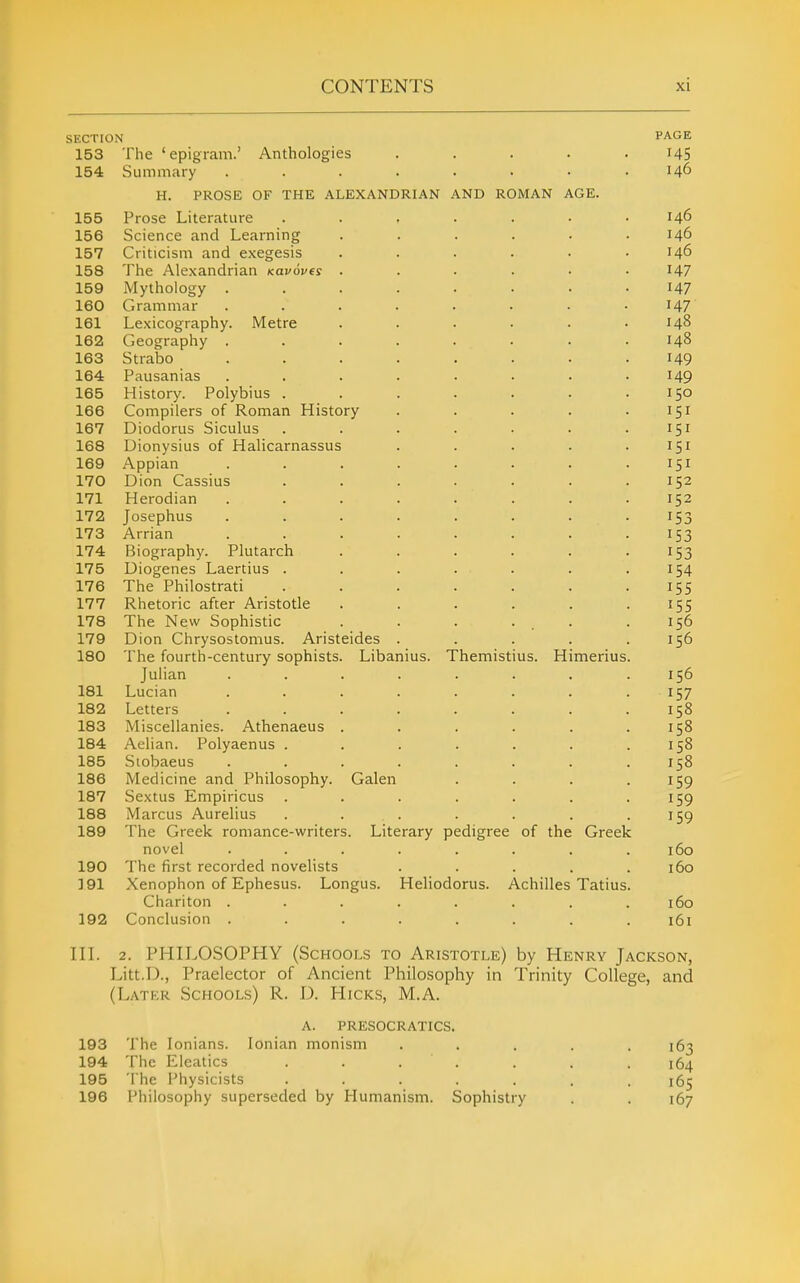 SECTION PAGE 153 The 'epigram.' Anthologies ..... 145 154 Summary ........ 146 H. PROSE OF THE ALEXANDRIAN AND ROMAN AGE. 155 Prose Literature . . . . . . .146 156 Science and Learning ...... 146 157 Criticism and exegesis ...... 146 158 The Alexandrian Kovoves . . . . • • I47 159 Mythology ........ 147 160 Grammar ........ 147 161 Lexicography. Metre . . . . . .148 162 Geography ........ 148 163 Strabo ........ 149 164 Pausanias ........ 149 165 History. Polybius . . . . . . .150 166 Compilers of Roman History . . . . .151 167 Diodorus Siculus . . . . • . .151 168 Dionysius of Halicarnassus . . . . .151 169 Appian . . . . . . . .151 170 Dion Cassias ....... 152 171 Herodian ........ 152 172 Josephus ........ 153 173 Arrian . . . . . . . -153 174 Biography. Plutarch . . . . . -153 175 Diogenes Laertius . . . . . . .154 176 The Philostrati . . . . . . -155 177 Rhetoric after Aristotle . . . . . -155 178 The New Sophistic . . . ... .156 179 Dion Chrysostomus. Aristeides . . . . .156 180 The fourth-century sophists. Libanius. Themistius. Himerius. Julian ........ 156 181 Lucian ........ 157 182 Letters . . . . . . . .158 183 Miscellanies. Athenaeus . . . . . .158 184 Aelian. Polyaenus . . . . . . .158 185 Siobaeus . . . . . . . .158 186 Medicine and Philosophy. Galen . . . .159 187 Sextus Empiricus . . . . . . •159 188 Marcus Aurelius . . . . . . -159 189 The Greek romance-writers. Literary pedigree of the Greek novel ........ 160 190 The first recorded novelists . . . . .160 191 Xenophon of Ephesus. Longus. Heliodorus. Achilles Tatius. Chariton ........ 160 192 Conclusion ........ 161 in. 2. PHILOSOPHY (Schools to Aristotle) by Henry Jackson, Litt.D., Praelector of Ancient Philosophy in Trinity College, and (Later Schools) R. 1). Hicks, M.A. a. presocratics. 193 The lonians. Ionian monism ..... 163 194 The Eleatics ....... 164 195 The Physicists ....... 165 196 Philosophy superseded by Humanism. Sophistry . . 167