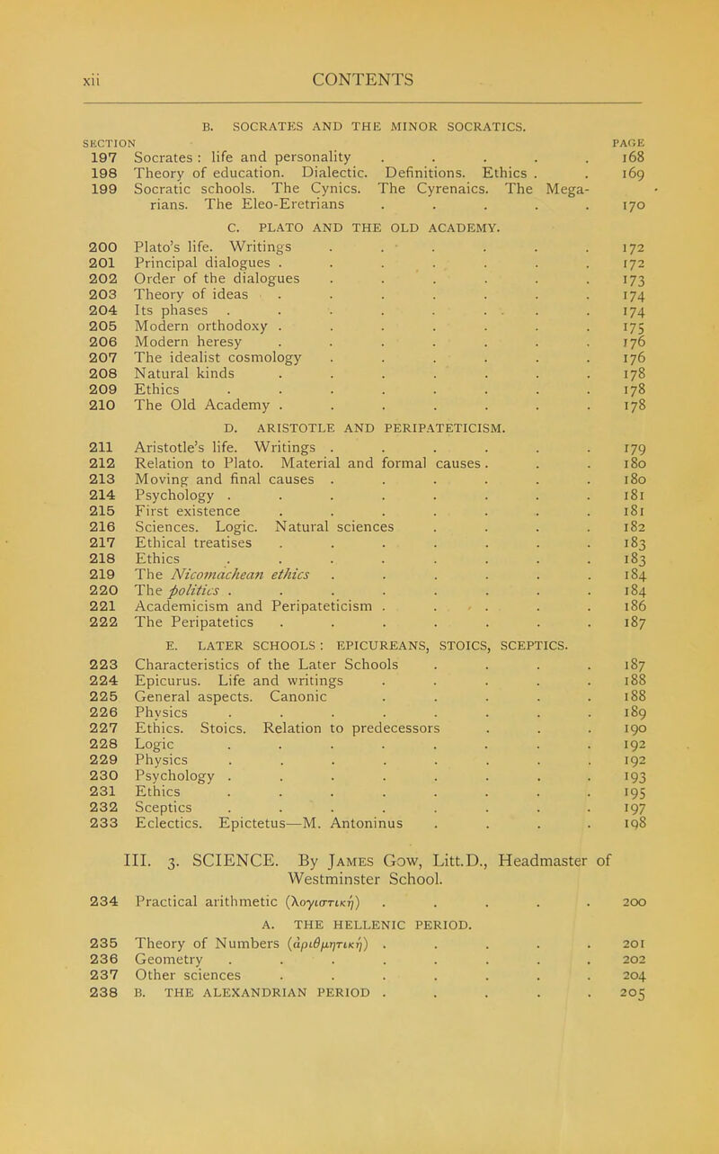 B. SOCRATES AND THE MINOR SOCRATICS. SECTION PAOE 197 Socrates : life and personality . . . . .168 198 Theory of education. Dialectic. Definitions. Ethics . . 169 199 Socratic schools. The Cynics. The Cyrenaics. The Mega- rians. The Eleo-Eretrians . . . . .170 C. PLATO AND THE OLD ACADEMY. 200 Plato's life. Writings . . . . . .172 201 Principal dialogues ....... 172 202 Order of the dialogues . . . . . -173 203 Theory of ideas . . . . . . .174 204 Its phases . . . . . ... .174 205 Modern orthodoxy ....... 175 206 Modern heresy . . . . . . .176 207 The idealist cosmology ...... 176 208 Natural kinds ....... 178 209 Ethics ........ 178 210 The Old Academy . . . . . . .178 D. ARISTOTLE AND PERIPATETICISM. 211 Aristotle's life. Writings ...... 179 212 Relation to Plato. Material and formal causes. . . 180 213 Moving and final causes ...... 180 214 Psychology ........ 181 215 First existence . . . . . . .181 216 Sciences. Logic. Natural sciences . . . .182 217 Ethical treatises . . . . . . .183 218 Ethics ........ 183 219 The Nicomachean ethics . . . . . .184 220 The politics ........ 184 221 Academicism and Peripateticism . . . . . 186 222 The Peripatetics ....... 187 E. LATER SCHOOLS : EPICUREANS, STOICS, SCEPTICS. 223 Characteristics of the Later Schools . . . .187 224 Epicurus. Life and writings . . . . .188 225 General aspects. Canonic . . . . .188 226 Physics ........ 189 227 Ethics. Stoics. Relation to predecessors . . . 190 228 Logic ........ 192 229 Physics ........ 192 230 Psychology ........ 193 231 Ethics ........ 195 232 Sceptics ........ 197 233 Eclectics. Epictetus—M. Antoninus .... 198 III. 3. SCIENCE. By James Gow, Litt.D., Headmaster of Westminster School. 234 Practical arithmetic (Xoyto-rtKij) ..... 200 A. THE HELLENIC PERIOD. 235 Theory of Numbers {dpiOfxrjTtKr)) ..... 201 236 Geometry ........ 202 237 Other sciences ....... 204 238 B. THE ALEXANDRIAN PERIOD ..... 205