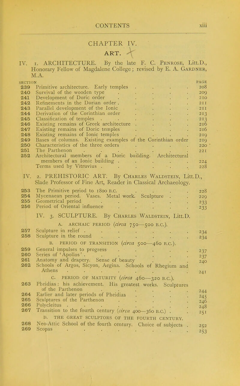 IV. CHAPTER IV. ART. \ I. ARCHITECTURE. By the late F. C. Penrose, Litt.D., Honorary Fellow of Magdalene College; revised by E. A. Gardner, M.A SECTION 239 Primitive architecture. Early temples . . . 240 Survival of the wooden type .... 241 Development of Doric order .... 242 Refinements in the Dorian order .... 243 Parallel development of the Ionic 244 Derivation of the Corinthian order 245 Classification of temples ..... 246 Existing remains of Greek architecture . 247 Existing remains of Doric temples 248 Existing remains of Ionic temples 249 Bases of columns. Existing examples of the Corinthian order 250 Characteristics of the three orders 251 The Parthenon ...... 252 Architectural members of a Doric building. Architectural members of an Ionic building .... Terms used by Vitruvius ..... IV. 2. PREHISTORIC ART. By Charles Waldstein, Litt Slade Professor of Fine Art, Reader in Classical Archaeology. 253 The Primitive period to i8oo B.C. .... 254 Mycenaean period. Vases. Metal work. Sculpture . 255 Geometrical period ...... 256 Period of Oriental influence ..... IV. 3. SCULPTURE. By Charles Waldstein, Litt.D. A. ARCHAIC PERIOD (circa 750—500 B.C.). 257 Sculpture in relief ....... 258 Sculpture in the round ...... B. PERIOD OF TRANSITION {ci'rca 50O—460 B.C.). 259 General impulses to progress ..... 260 Series of 'Apollos' ....... 261 Anatomy and drapery. Sense of beauty 262 Schools of Argos, Sicyon, Aegina. Schools of Rhegium and Athens C. PERIOD OF MATURITY {chru 460—32O B.C.). 263 Pheidias : his achievement. His greatest works. Sculptures of the Parthenon • • . . . 264 Earlier and later periods of Pheidias 265 Sculptures of the Parthenon .... 266 Polycleitus ....... 267 Transition to the fourth century {area 400—360 B.C.) . D. THE GREAT SCULPTORS OF THE FOURTH CENTURY. 268 Neo-Attic School of the fourth century. Choice of subjects 269 Scopas ....... PAGE 208 209 210 211 211 213 213 216 216 219 219 220 221 224 228 .D., 228 229 233 233 234 234 237 237 240 241 244 245 246 248 251 252 253 I