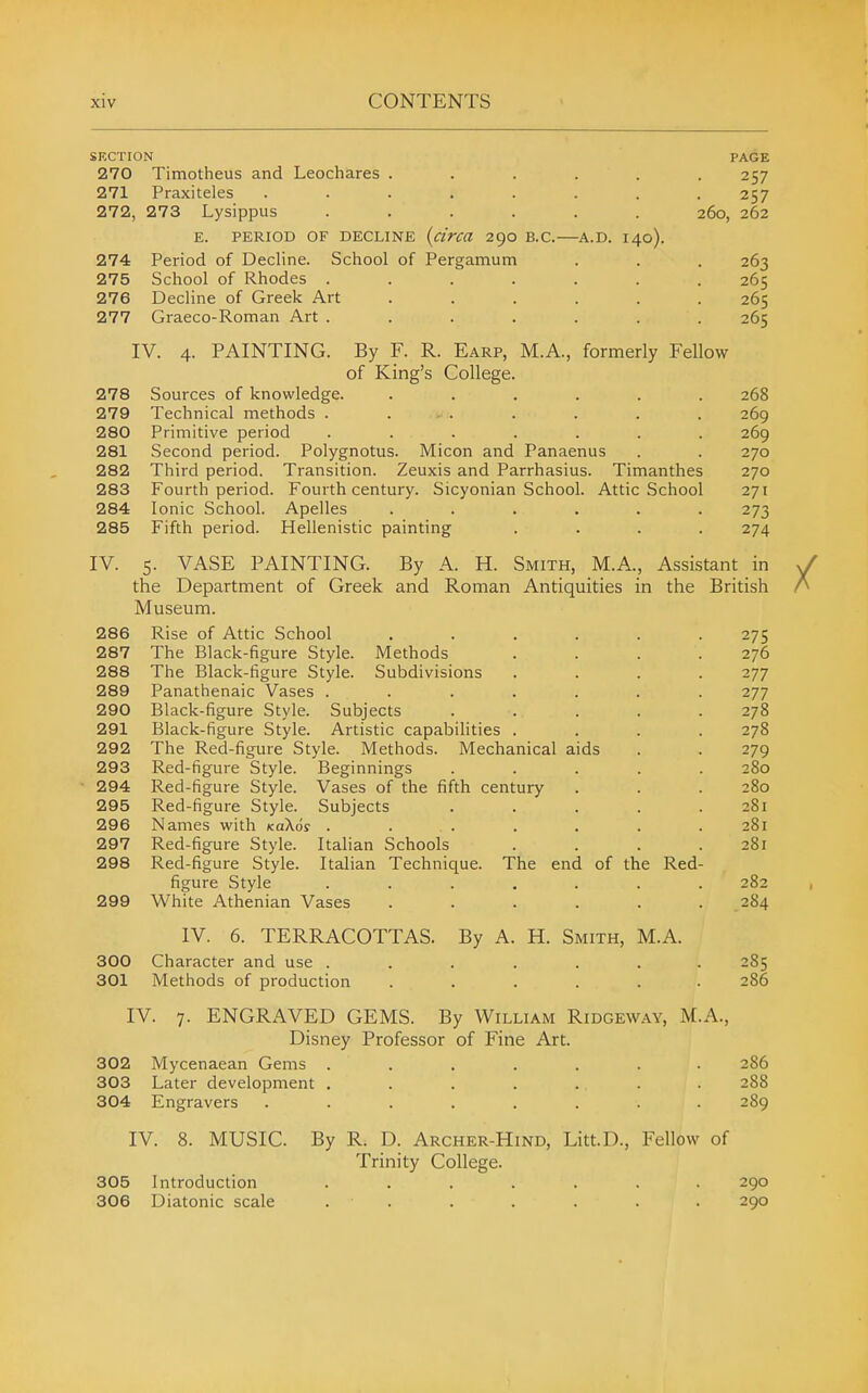 SECTION PAGE 270 Timotheus and Leochares . . . . . .257 271 Praxiteles . . . . . . . .257 272, 273 Lysippus ...... 260, 262 E. PERIOD OF DECLINE (circa 290 B.C. A.D. I40). 274 Period of Decline. School of Pergamum . . . 263 275 School of Rhodes ....... 265 276 Decline of Greek Art ...... 265 277 Graeco-Roman Art ....... 265 IV. 4. PAINTING. By F. R. Earp, M.A., formerly Fellow of King's College. 278 Sources of knowledge. ...... 268 279 Technical methods . ... . . . . 269 280 Primitive period ....... 269 281 Second period. Polygnotus. Micon and Panaenus . . 270 282 Third period. Transition. Zeuxis and Parrhasius. Timanthes 270 283 Fourth period. Fourth century. Sicyonian School. Attic School 271 284 Ionic School. Apelles ...... 273 285 Fifth period. Hellenistic painting .... 274 IV. 5. VASE PAINTING. By A. H. Smith, M.A., Assistant in the Department of Greek and Roman Antiquities in the British Museum. 286 Rise of Attic School ...... 275 287 The Black-figure Style. Methods .... 276 288 The Black-figure Style. Subdivisions .... 277 289 Panathenaic Vases ....... 277 290 Black-figure Style. Subjects ..... 278 291 Black-figure Style. Artistic capabilities .... 278 292 The Red-figure Style. Methods. Mechanical aids . . 279 293 Red-figure Style. Beginnings ..... 280 294 Red-figure Style. Vases of the fifth century . . . 280 295 Red-figure Style. Subjects . . . . .281 296 Names with xaXof . . . . . . .281 297 Red-figure Style. Italian Schools . . . .281 298 Red-figure Style. Italian Technique. The end of the Red- figure Style ....... 282 299 White Athenian Vases ...... 284 IV. 6. TERRACOTTAS. By A. H. Smith, M.A. 300 Character and use ....... 285 301 Methods of production ...... 286 IV. 7. ENGRAVED GEMS. By William Ridgeway, M.A., Disney Professor of Fine Art. 302 Mycenaean Gems ....... 286 303 Later development . . . . . . . 288 304 Engravers ........ 2S9 IV. 8. MUSIC. By R. D. Archer-Hind, Litt.D., Fellow of Trinity College. 305 Introduction ....... 290 306 Diatonic scale . . . . . . . 290