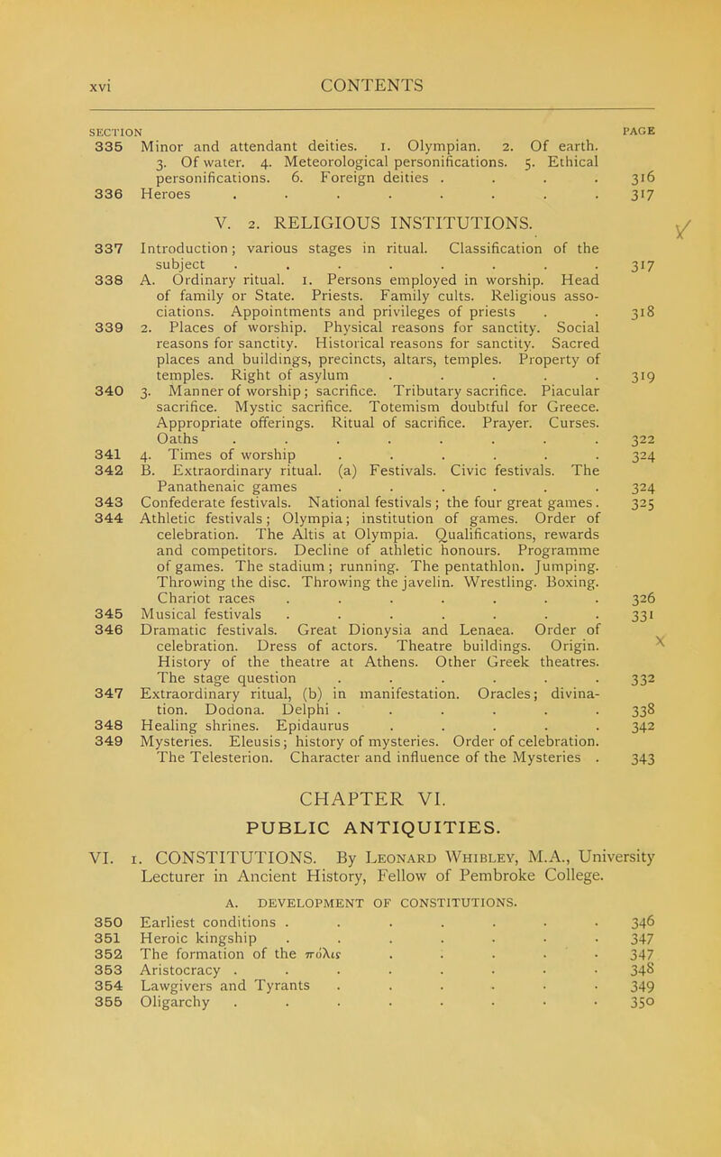 SECTION 335 336 341 342 343 344 345 346 347 348 349 Minor and attendant deities. i. Olympian. 2. 3. Of water. 4. Meteorological personifications. personifications. Heroes 6. Foreign deities Of earth. 5. Ethical V. 2. RELIGIOUS INSTITUTIONS. (a) Festivals. Civic festivals. The 337 Introduction; various stages in ritual. Classification of the subject ........ 338 A. Ordinary ritual, i. Persons employed in worship. Head of family or State. Priests. Family cults. Religious asso- ciations. Appointments and privileges of priests 339 2. Places of worship. Physical reasons for sanctity. Social reasons for sanctity. Historical reasons for sanctity. Sacred places and buildings, precincts, altars, temples. Property of temples. Right of asylum . . . . . 340 3. Manner of worship; sacrifice. Tributary sacrifice. Piacular sacrifice. Mystic sacrifice. Totemism doubtful for Greece. Appropriate offerings. Ritual of sacrifice. Prayer. Curses. Oaths ........ 4. Times of worship B. Extraordinary ritual. Panathenaic games ...... Confederate festivals. National festivals ; the four great games. Athletic festivals; Olympia; institution of games. Order of celebration. The Altis at Olympia. Qualifications, rewards and competitors. Decline of athletic honours. Programme of games. The stadium ; running. The pentathlon. Jumping Throwing the disc. Throwing the javelin. Wrestling. Boxing, Chariot races Musical festivals Dramatic festivals. Great Dionysia and Lenaea. Order of celebration. Dress of actors. Theatre buildings. Origin History of the theatre at Athens. Other Greek theatres The stage question ..... Extraordinary ritual, (b) in manifestation. Oracles; divina- tion. Dodona. Delphi ..... Healing shrines. Epidaurus .... Mysteries. Eleusis; history of mysteries. Order of celebration The Telesterion. Character and influence of the Mysteries PAGE 316 319 322 324 324 325 326 331 332 338 342 343 VI. CHAPTER VI. PUBLIC ANTIQUITIES. I. CONSTITUTIONS. By Leonard Whibley, M.A., University Lecturer in Ancient History, Fellow of Pembroke College. A. DEVELOPMENT OF CONSTITUTIONS. 350 Earliest conditions . 351 Heroic kingship 352 The formation of the TriiXtf 353 Aristocracy . 354 Lawgivers and Tyrants 355 Oligarchy 346 347 347 34S 349 350