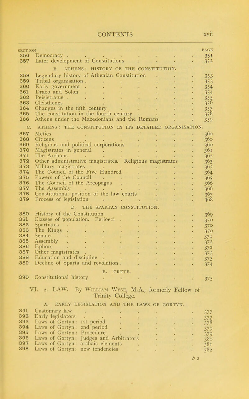 SECTION 356 Democracy ....... 357 Later development of Constitutions B. ATHENS : HISTORY OF THE CONSTITUTION. PAGE 351 352 358 Legendary history of Athenian Constitution 353 359 Tribal organisation ..... 353 360 Early government ..... 354 361 Draco and Solon ..... 354 362 Peisistratus ...... 355 363 Cleisthenes ...... 356 364 Changes in the fifth century 357 365 The constitution in the fourth century . • 358 366 Athens under the Macedonians and the Romans 359 C. ATHENS : THE CONSTITUTION IN ITS DETAILED ORGANISATION. 367 Metics .... 368 Citizens .... 369 Religious and political corporations 370 Magistrates in general 371 The Archons 372 Other administrative magistrates. Religious magistrates 373 Military magistrates 374 The Council of the Five Hundred 375 Powers of the Council 376 The Council of the Areopagus 377 The Assembly 378 Constitutional position of the law courts 379 Process of legislation .... D. THE SPARTAN CONSTITUTION. 380 History of the Constitution 381 Classes of population. Perioeci 382 Spartiates 383 The Kings . 384 Senate 385 Assembly 386 Ephors 387 Other magistrates 388 Education and discipline 389 Decline of Sparta and revolution 390 Constitutional history E. CRETE. 375 VL 2. LAW. By William Wyse, M.A., formerly Fellow of Trinity College. A. EARLY legislation AND THE LAWS OF GORTYN. 391 Customary law .... 392 Early legislators .... 393 Laws of (iortyn : ist period 394 Laws of Gortyn : 2nd period 395 Laws of (iortyn : Procedure 396 Laws of Gortyn: Judges and Arbitrators 397 Laws of Gortyn : archaic elements 398 Laws of Gortyn: new tendencies h 2