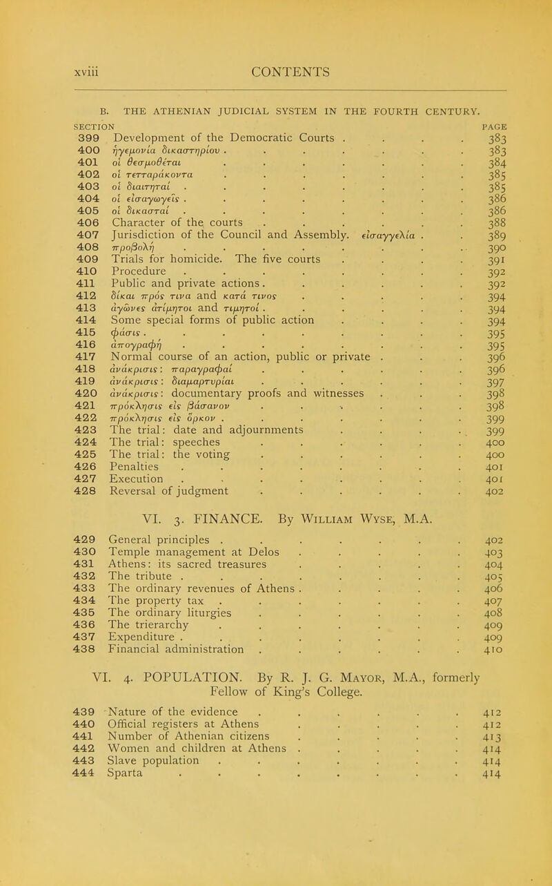 B. THE ATHENIAN JUDICIAL SYSTEM IN THE FOURTH CENTURY. SECTION PAGE 399 Development of the Democratic Courts Tjyffxovla SiKaoTijpi'ou 01 6eafj.od(TaL ot TfTTapaKovTa 01 biaa-qraL oi flaaycoyfls . Character of the, courts Jurisdiction of the Council and Assembly. etVayyeXi'a TTpo^okr) ..... Trials for homicide. The five courts Procedure ..... Public and private actions. StVat Ttpos Tiva and Kora tivos dywvfs dTifiTjToi and nixrjToi . Some special forms of public action (j)dais ...... dnoypatpT] ..... Normal course of an action, public or private dvaKpiais: napaypacpal dvaKpiais: biafxapTvpiaL dvaKpiais: documentary proofs and witnesses TrpoK^iTjcTis els ISdcravov TrpoKXtjais els opKOv .... The trial: date and adjournments speeches the voting 400 401 402 403 404 405 406 407 408 409 410 411 412 413 414 415 416 417 418 419 420 421 422 423 424 425 426 427 428 429 430 431 432 433 434 435 436 437 438 The trial: The trial: Penalties Execution Reversal of judgment VI. 3. FINANCE. By William Wyse, M General principles . Temple management at Delos Athens: its sacred treasures The tribute . The ordinary revenues of Athens The property tax The ordinary liturgies The trierarchy Expenditure . Financial administration A. VI. 4. POPULATION. By R. J. G. Mayor, M.A., formerly Fellow of King's College. 439 Nature of the evidence . . . . . .412 440 Official registers at Athens . . . . .412 441 Number of Athenian citizens ..... 413 442 Women and children at Athens ..... 414 443 Slave population ....... 414 444 Sparta ........ 414