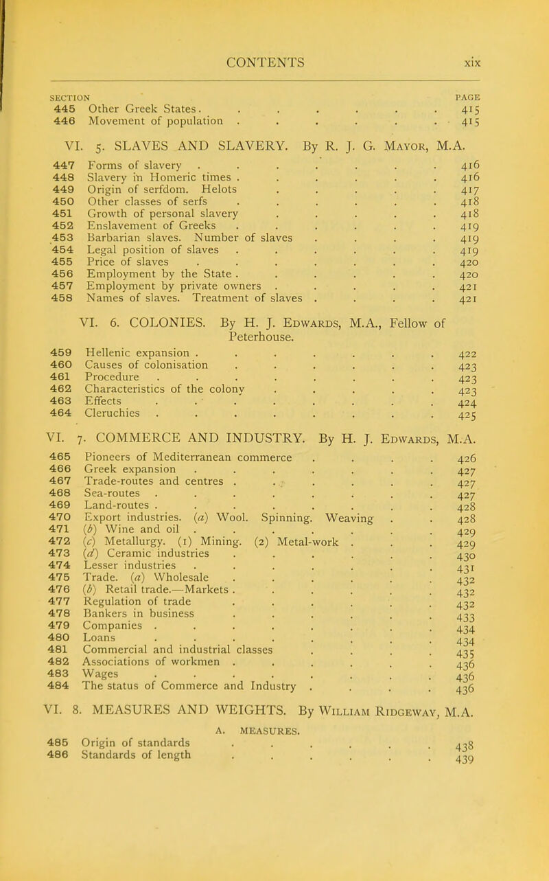 SECTION 445 Other Greek States. 446 Movement of population PAGE 415 41S VI. 5. SLAVES AND SLAVERY. By R. J. G. Mayor, M.A. 447 Forms of slavery 448 Slavery in Homeric times . 449 Origin of serfdom. Helots 450 Other classes of serfs 451 Growth of personal slavery 452 Enslavement of Greeks 453 Barbarian slaves. Number of slaves 454 Legal position of slaves 455 Price of slaves 456 Employment by the State . 457 Employment by private owners 458 Names of slaves. Treatment of slaves VL 6. COLONIES. By H. J. Edwards, M.A., Fellow of Peterhouse. 459 Hellenic expansion . 460 Causes of colonisation 461 Procedure 462 Characteristics of the colony 463 Effects 464 Cleruchies Weaving work VL 7. COMMERCE AND INDUSTRY. By H 465 Pioneers of Mediterranean commerce 466 Greek expansion 467 Trade-routes and centres . 468 Sea-routes .... 469 Land-routes .... 470 Export industries, {a) Wool. Spinning, 471 {b) Wine and oil . 472 (V) Metallurgy, (i) Mining. (2) Metal- 473 {d) Ceramic industries 474 Lesser industries 475 Trade, {a) Wholesale 476 {b) Retail trade.—Markets . 477 Regulation of trade 478 Bankers in business 479 Companies .... 480 Loans .... 481 Commercial and industrial classes 482 Associations of workmen . 483 Wages .... 484 The status of Commerce and Industry J. Edwards, M.A. 426 427 427 427 428 428 429 429 430 431 432 432 432 433 434 434 435 436 436 436 VI. 8. MEASURES AND WEIGHTS. By William Ridgeway, M.A. 416 416 417 418 418 419 419 419 420 420 421 421 422 423 423 423 424 425 485 Origin of standards 486 Standards of length MEASURES. 438 439