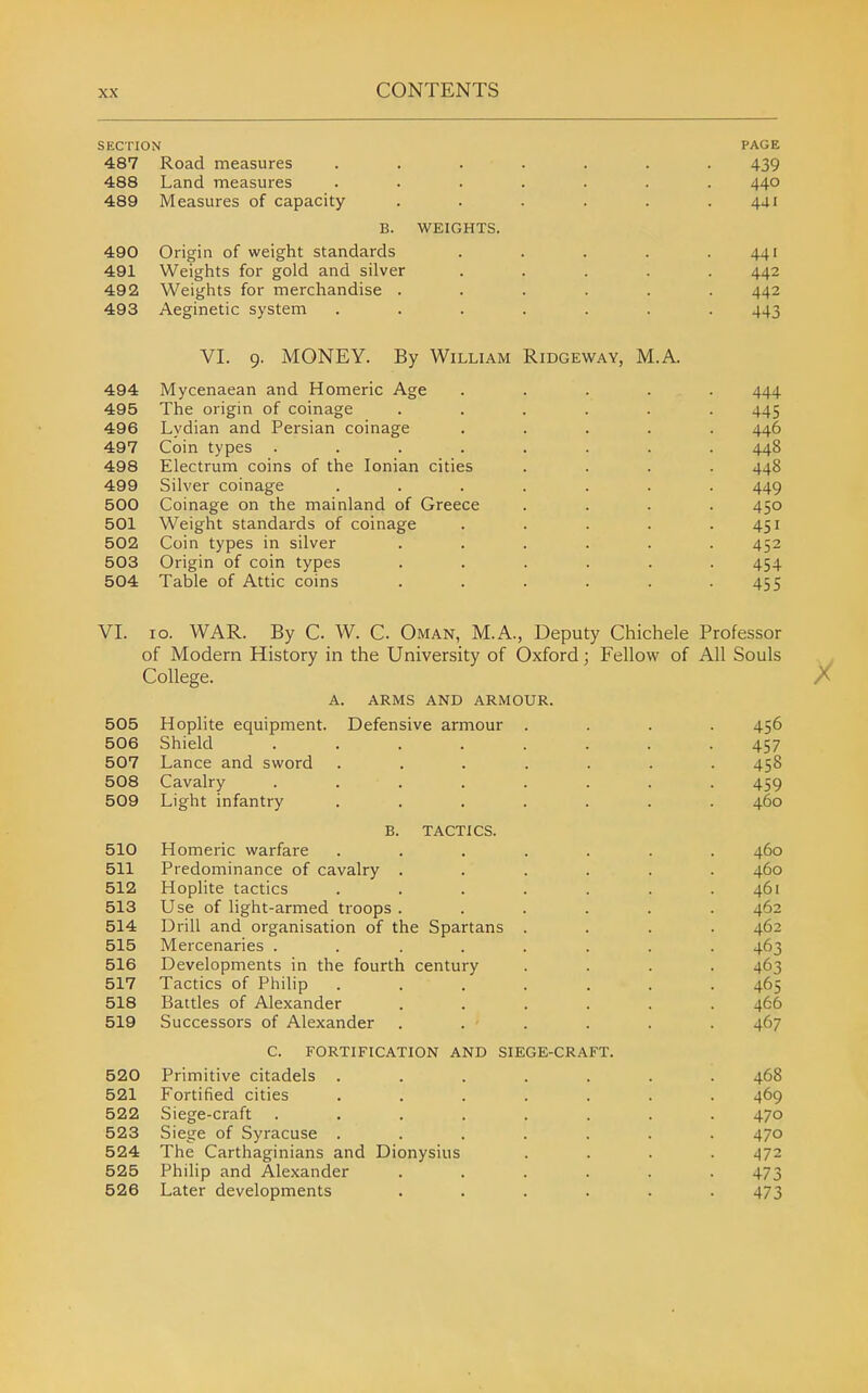 SECTION PAGE 487 Road measures ....... 439 488 Land measures ....... 440 489 Measures of capacity ...... 441 B. WEIGHTS. 490 Origin of weight standards . . . . .441 491 Weights for gold and silver ..... 442 492 Weights for merchandise ...... 442 493 Aeginetic system ....... 443 VI. 9. MONEY. By William Ridgeway, M.A. 494 Mycenaean and Homeric Age ..... 444 495 The origin of coinage ...... 445 496 Lydian and Persian coinage ..... 446 497 Coin types ........ 448 498 Electrum coins of the Ionian cities .... 448 499 Silver coinage ....... 449 500 Coinage on the mainland of Greece .... 450 501 Weight standards of coinage . . . . .451 502 Coin types in silver ...... 452 503 Origin of coin types ...... 454 504 Table of Attic coins ...... 455 VI. 10. WAR. By C. W. C Oman, M.A., Deputy Chichele Professor of Modern History in the University of Oxford; Fellow of All Souls College. a. arms and armour. 505 Hoplite equipment. Defensive armour .... 456 506 Shield ........ 457 507 Lance and sword ....... 458 508 Cavalry ........ 459 509 Light infantry ....... 460 B. TACTICS. 510 Homeric warfare ....... 460 511 Predominance of cavalry ...... 460 512 Hoplite tactics ....... 461 513 Use of light-armed troops ...... 462 514 Drill and organisation of the Spartans .... 462 515 Mercenaries ........ 463 516 Developments in the fourth century .... 463 517 Tactics of Philip ....... 465 518 Battles of Alexander ...... 466 519 Successors of Alexander ...... 467 c. fortification and siege-craft. 520 Primitive citadels ....... 468 521 Fortified cities ....... 469 522 Siege-craft ........ 470 523 Siege of Syracuse ....... 470 524 The Carthaginians and Dionysius .... 472 525 Philip and Alexander ...... 473 526 Later developments ...... 473