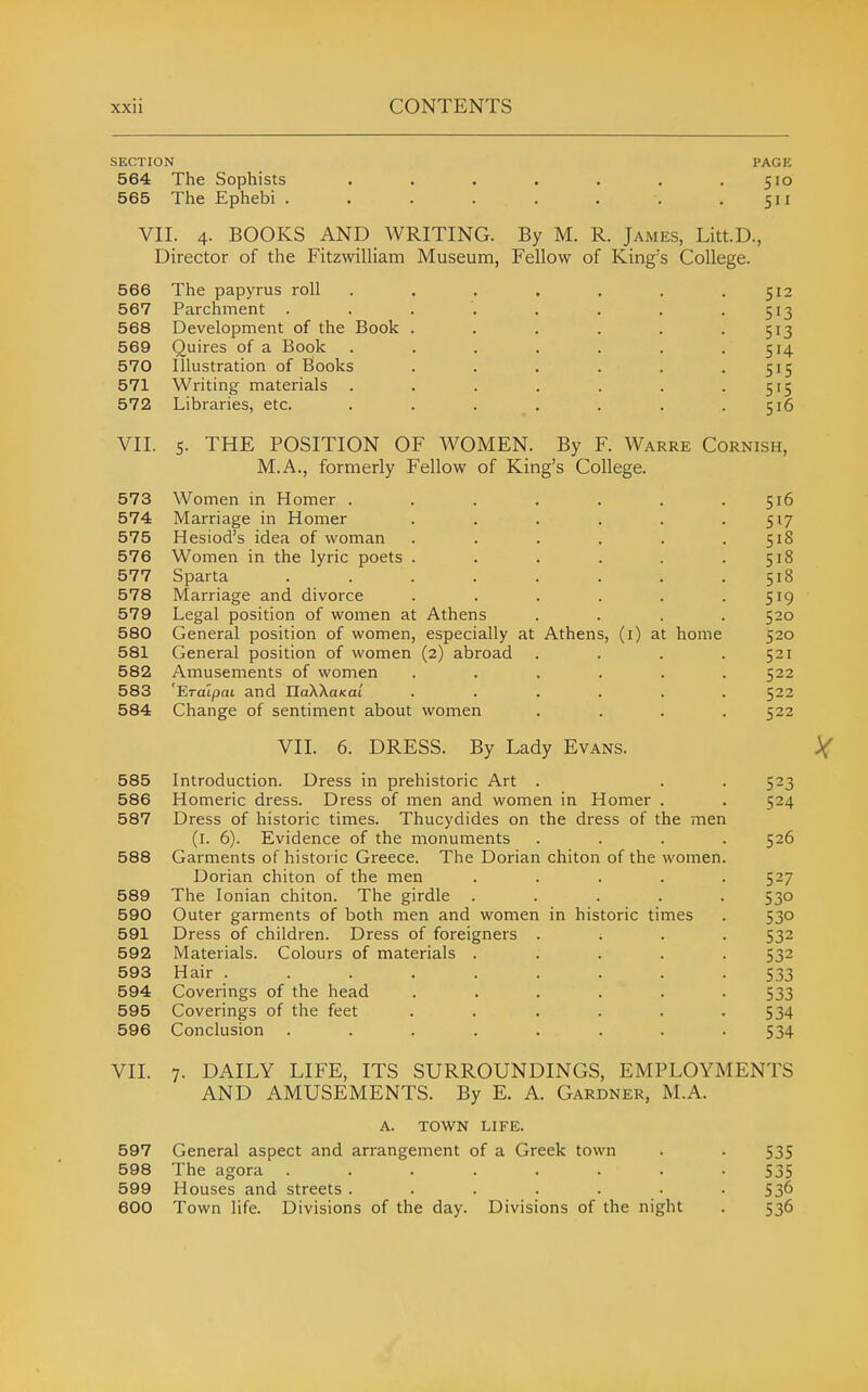 SECTION PAGE 564 The Sophists • . . . . . .510 565 The Ephebi . . . . . . . .511 VII. 4. BOOKS AND WRITING. By M. R. James, Litt.D., Director of the Fitzwilliam Museum, Fellow of King's College. 566 The papyrus roll . . . . . . .512 567 Parchment . . . . . . . • 5'3 568 Development of the Book . . . . . -513 569 Quires of a Book . . . . . . .514 570 Illustration of Books . . . . . • S^S 571 Writing materials . . . . . . • 5'5 572 Libraries, etc. . . . . . . .516 VII. 5. THE POSITION OF WOMEN. By F. Warre Cornish, M.A., formerly Fellow of King's College. 573 Women in Homer . . . . . . .516 574 Marriage in Homer . . . . . -517 575 Hesiod's idea of woman . . . . . .518 576 Women in the lyric poets . . . . . .518 577 Sparta ........ 518 578 Marriage and divorce . . . . . -519 579 Legal position of women at Athens .... 520 580 General position of women, especially at Athens, (i) at home 520 581 General position of women (2) abroad .... 521 582 Amusements of women ...... 522 583 'Eralpai and naXXaxat ...... 522 584 Change of sentiment about women .... 522 VII. 6. DRESS. By Lady Evans. 585 Introduction. Dress in prehistoric Art . . . 523 586 Homeric dress. Dress of men and women in Homer . . 524 587 Dress of historic times. Thucydides on the dress of the men (l. 6). Evidence of the monuments .... 526 588 Garments of historic Greece. The Dorian chiton of the women. Dorian chiton of the men ..... 527 589 The Ionian chiton. The girdle ..... 530 590 Outer garments of both men and women in historic times . 530 591 Dress of children. Dress of foreigners .... 532 592 Materials. Colours of materials ..... 532 593 Hair ......... 533 594 Coverings of the head ...... 533 595 Coverings of the feet . . . . . -534 596 Conclusion . . . . . . . -534 VII. 7. DAILY LIFE, ITS SURROUNDINGS, EMPLOYMENTS AND AMUSEMENTS. By E. A. Gardner, M.A. A. TOWN LIFE. 597 General aspect and arrangement of a Greek town . . 535 598 The agora ........ 535 599 Houses and streets ....... 536 600 Town life. Divisions of the day. Divisions of the night . 536