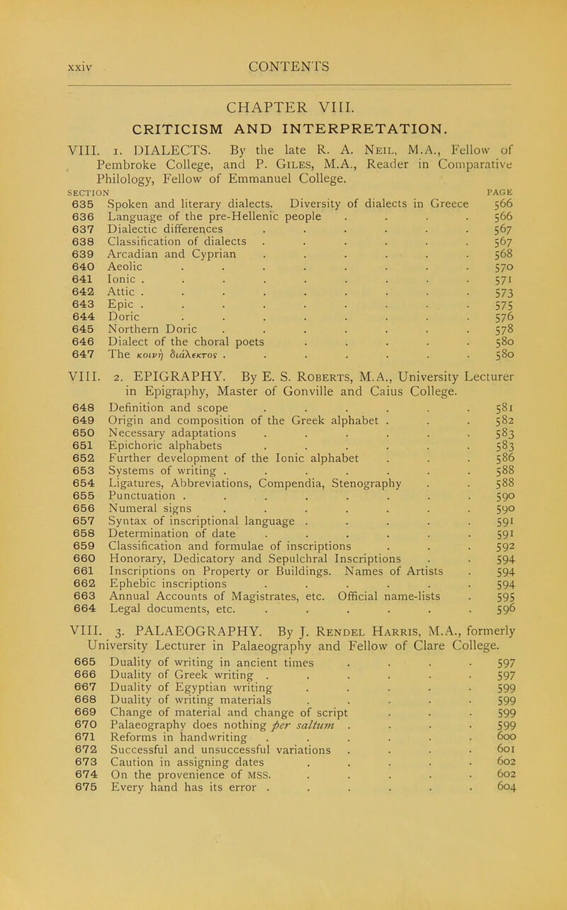 CHAPTER VIII. CRITICISM AND INTERPRETATION. VIII. I. DIALECTS. By the late R. A. Neil, M.A., Fellow of Pembroke College, and P. Giles, M.A., Reader in Comparative Philology, Fellow of Emmanuel College. SECTION PAGE 635 Spoken and literary dialects. Diversity of dialects in Greece 566 636 Language of the pre-Hellenic people .... 566 637 Dialectic differer^ces ...... 567 638 Classification of dialects ...... 567 639 Arcadian and Cyprian ...... 568 640 Aeolic ........ 570 641 Ionic ......... 571 642 Attic ......... 573 643 Epic . . . . . . . • • 575 644 Doric ........ 576 645 Northern Doric ....... 578 646 Dialect of the choral poets ..... 580 647 The KOivrj SiaXexroy ....... 5^° VIII. 2. EPIGRAPHY. By E. S. Roberts, M.A., University Lecturer in Epigraphy, Master of Gonviile and Caius College. 648 Definition and scope ...... 581 649 Origin and composition of the Greek alphabet . . . 582 650 Necessary adaptations ...... 583 651 Epichoric alphabets ...... 583 652 Further development of the Ionic alphabet . . . 586 653 Systems of writing ....... 588 654 Ligatures, Abbreviations, Compendia, Stenography . . 588 655 Punctuation . . . . . . . . 590 656 Numeral signs ....... 590 657 Syntax of inscriptional language ..... 591 658 Determination of date ...... 591 659 Classification and formulae of inscriptions . . . 592 660 Honorary, Dedicatory and Sepulchral Inscriptions . . 594 661 Inscriptions on Property or Buildings. Names of Artists . 594 662 Ephebic inscriptions ...... 594 663 Annual Accounts of Magistrates, etc. Official name-lists . 595 664 Legal documents, etc. ...... 596 VIII. 3. PALAEOGRAPHY. By J. Rendel Harris, M.A., formerly University Lecturer in Palaeography and Fellow of Clare College. 665 Duality of writing in ancient times .... 597 666 Duality of Greek writing ...... 597 667 Duality of Egyptian writing ..... 599 668 Duality of writing materials ..... 599 669 Change of material and change of script . . • 599 670 Palaeography does nothing />er saltum .... 599 671 Reforms in handwriting ...... 600 672 Successful and unsuccessful variations .... 601 673 Caution in assigning dates ..... 602 674 On the provenience of MSB. ..... 602 675 Every hand has its error ...... 604