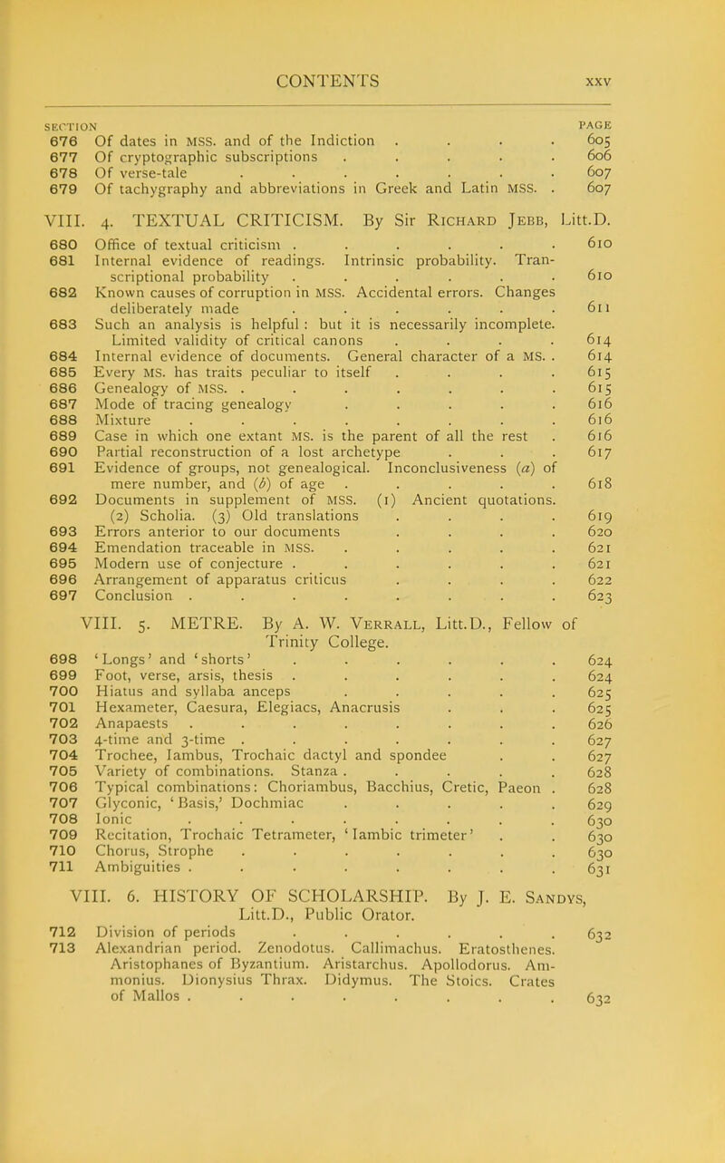 SECTION PAGE 676 Of dates in MSS. and of the Indiction .... 605 677 Of cryptographic subscriptions ..... 606 678 Of verse-tale ....... 607 679 Of tachygraphy and abbreviations in Greek and Latin MSS. . 607 VIII. 4. TEXTUAL CRITICISM. By Sir Richard Jebb, Litt.D. 680 Office of te.xtual criticism ...... 610 681 Internal evidence of readings. Intrinsic probability. Tran- scriptional probability ...... 610 682 Known causes of corruption in MSS. Accidental errors. Changes deliberately made . . . . . .611 683 Such an analysis is helpful : but it is necessarily incomplete. Limited validity of critical canons .... 614 684 Internal evidence of documents. General character of a MS. . 614 685 Every MS. has traits peculiar to itself . . . .615 686 Genealogy of MSS. . . . . . . .615 687 Mode of tracing genealogy ..... 616 688 Mixture ........ 616 689 Case in which one extant MS. is the parent of all the rest . 616 690 Partial reconstruction of a lost archetype . . . 617 691 Evidence of groups, not genealogical. Inconclusiveness («) of mere number, and {b) of age . . . . .618 692 Documents in supplement of MSS. (i) Ancient cjuotations. (2) Scholia. (3) Old translations .... 619 693 Errors anterior to our documents .... 620 694 Emendation traceable in MSS. ..... 621 695 Modern use of conjecture . . . . . .621 696 Arrangement of apparatus crilicus .... 622 697 Conclusion . . . . . . . . 623 VIII. 5. METRE. By A. W. Verrall, Litt.D., Fellow of Trinity College. 698 'Longs' and 'shorts' ...... 624 699 Foot, verse, arsis, thesis ...... 624 700 Hiatus and syllaba anceps ..... 625 701 Hexameter, Caesura, Elegiacs, Anacrusis . . . 625 702 Anapaests ........ 626 703 4-time and 3-time ....... 627 704 Trochee, Iambus, Trochaic dactyl and spondee . . 627 705 Variety of combinations. Stanza ..... 628 706 Typical combinations: Choriambus, Bacchius, Cretic, Paeon . 628 707 Glyconic, ' Basis,' Dochmiac ..... 629 708 Ionic ........ 630 709 Recitation, Trochaic Tetrameter, 'Iambic trimeter' . . 630 710 Chorus, .Strophe ....... 630 711 Ambiguities . . . . . . . .631 VIII. 6. HISTORY OF SCHOLARSHIP. By J. E. Sandys, Litt.D., Public Orator. 712 Division of periods ...... 632 713 Alexandrian period. Zenodotus. Callimachus. Eratosthenes. Aristophanes of Byzantium. Aristarchus. ApoUodorus. Am- monius. Dionysius Thrax. Didymus. The Stoics. Crates of Mallos ........ 632