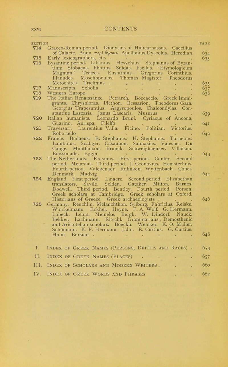 SECTION 714 Graeco-Roman period. Dionysius of Halicarnassus. Caecilius of Calacte. Anon, nepl v-^oxis. Apollonius Dyscolus. Herodian Early lexicographers, etc. ...... Byzantine period. Libanius. Hesychius. Stephanus of Byzan- tium. Stobaeus. Photius. Su'idas. Psellus. ' Etymologicum Magnum.' Tzetzes. Eustathius. Gregorius Corinthius. Planudes. Moschopoulos. Thomas Magister. Theodoras Metochites. Triclinius ..... Manuscripts. Scholia ..... Western Europe ...... The Italian Renaissance. Petrarch. Boccaccio. Greek Immi- grants. Chrysoloras. Plethon. Bessarion. Theodoras Gaza, Georgius Trapezuntius. Argyropoulos. Chalcondylas. Con- stantine Lascaris. Janus Lascaris. Musurus Italian humanists. Leonardo Bruni. Cyriacus of Ancona, Guarino. Aurispa. Filelfo .... Traversari. Laurentius Valla. Ficino. Politian. Victorius Robortello ...... Stephanus. H. Stephanus. Turnebus Casaubon. Salmasius. Valesius. Du Brunck. Schweighaeuser. Villoison 715 716 717 718 719 720 721 722 France. Budaeus. R. Lambinus. Scaliger. Cange. Montfaucon. Boissonade. Egger 723 The Netherlands. Erasmus. First period. Canter. Second period. Meursius. Third period. J. Gronovius. Hemsterhuis Fourth period. Valckenaer. Ruhnken, Wyttenbach. Cobet Denmark. Madvig 724 England. First period. Linacre. Second period. Elizabethan translators. Savile. Selden. Gataker. Milton. Barnes Dodwell. Third period. Bentley. Fourth period. Person, Greek scholars at Cambridge. Greek scholars at Oxford Historians of Greece. Greek 725 Germany. Reuchlin. Melanchthon. Sylburg. Fabricius. Reiske Winckelmann. Eckhel. Heyne. F. A. Wolf G. Hermann Lobeck. Lehrs. Meineke. Bergk. W. Dindorf. Nauck, Bekker. Lachmann. Ritschl. Grammarians; Demosthenic and Aristotelian scholars. Boeckh. Welcker. K. O. Mtiller, Schomann. K. F. Hermann. Jahn. E. Curtius. G. Curtius Holm. Bursian ...... I. Index of Greek Names (Persons, Deities and Races) II. Index of Greek Names (Places) III. Index of Scholars and Modern Writers IV. Index of Greek Words and Phrases PAGE 634 635 635 637 638 639 641 642 643 644 646 64S 653 657 660 662