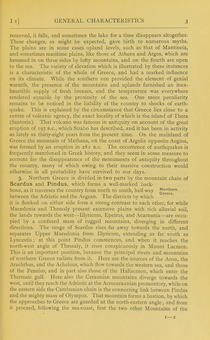 GENERAL CHARACTERISTICS removed, it falls, and sometimes the lake for a time disappears altogether. These changes, as might be expected, gave birth to numerous myths. The plains are in some cases upland levels, such as that of Mantineia, and sometimes maritime plains, like those of Athens and Argos, which are hemmed in on three sides by lofty mountains, and on the fourth are open to the sea. The variety of elevation which is illustrated by these instances is a characteristic of the whole of Greece, and had a marked influence on its climate. While the southern sun provided the element of genial warmth, the presence of the mountains and uplands furnished an inex- haustible supply of fresh breezes, and the temperature was everywhere rendered equable by the proximity of the sea. One more peculiarity remains to be noticed in the liability of the country to shocks of earth- quake. This is explained by the circumstance that Greece lies close to a centre of volcanic agency, the exact locality of which is the island of Thera (Santorin). That volcano was famous in antiquity on account of the great eruption of 197 B.C., which Strabo has described, and it has been in activity as lately as thirty-eight years from the present time. On the mainland of Greece the mountain of Methana, on the coast of Argolis opposite Aegina, was formed by an eruption in 282 b.c. The occurrence of earthquakes is frequently mentioned in Greek history, and they seem in some measure to account for the disappearance of the monuments of antiquity throughout the country, many of which owing to their massive construction would otherwise in all probability have survived to our days. 3. Northern Greece is divided in two parts by the mountain chain of Scardus and Pindus, which forms a well-marked back- bone, as it traverses the country from north to south, half-way between the Adriatic and the Aegean. The districts by which it is flanked on either side form a strong contrast to each other, for while Macedonia and Thessaly present extensive plains with rich alluvial soil, the lands towards the west—Illyricum, Epeirus, and Acarnania—are occu- pied by a confused mass of rugged mountains, diverging in different directions. The range of Scardus rises far away towards the north, and separates Upper Macedonia from Illyricum, extending as far south as Lyncestis; at this point Pindus commences, and when it reaches the north-west angle of Thessaly, it rises conspicuously in Mount Lacmon. This is an important position, because the principal rivers and mountains of northern Greece radiate from it. Here are the sources of the Aous, the Arachthus, and the Achelous, which flow towards the western sea, and those of the Peneius, and in part also those of the Haliacmon, which enter the Thermaic gulf Here also the Ceraunian mountains diverge towards the west, until they reach the Adriatic at the Acroceraunian promontory, while on the eastern side the Cambunian chain is the connecting link between Pindus and the mighty mass of Olympus. That mountain forms a bastion, by which the approaches to Greece are guarded at the north-eastern angle; and from it proceed, following the sea-coast, first the two other Mountains of the I—2