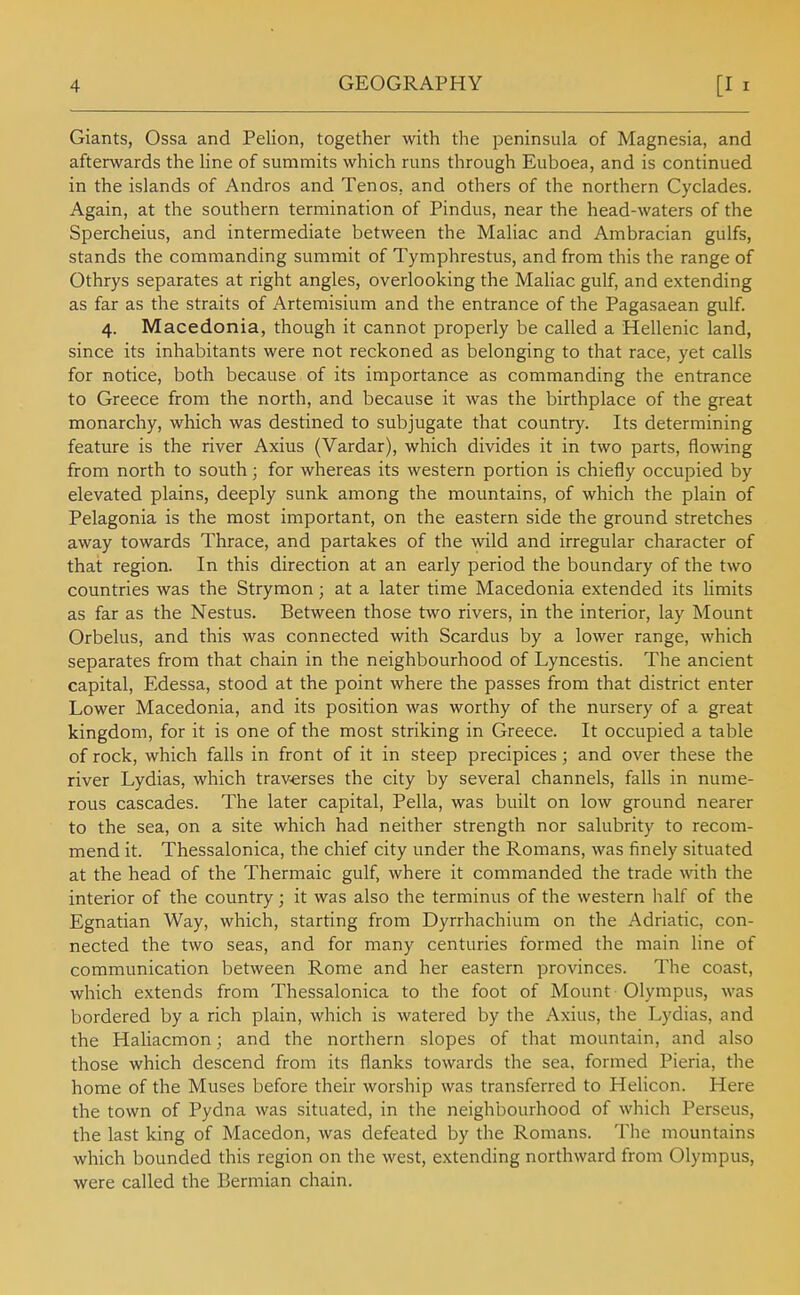 Giants, Ossa and Pelion, together with the peninsula of Magnesia, and afterwards the Hne of summits which runs through Euboea, and is continued in the islands of Andros and Tenos, and others of the northern Cyclades. Again, at the southern termination of Pindus, near the head-waters of the Spercheius, and intermediate between the Maliac and Ambracian gulfs, stands the commanding summit of Tymphrestus, and from this the range of Othrys separates at right angles, overlooking the Maliac gulf, and extending as far as the straits of Artemisium and the entrance of the Pagasaean gulf. 4. Macedonia, though it cannot properly be called a Hellenic land, since its inhabitants were not reckoned as belonging to that race, yet calls for notice, both because of its importance as commanding the entrance to Greece from the north, and because it was the birthplace of the great monarchy, which was destined to subjugate that country. Its determining feature is the river Axius (Vardar), which divides it in two parts, flowing from north to south; for whereas its western portion is chiefly occupied by elevated plains, deeply sunk among the mountains, of which the plain of Pelagonia is the most important, on the eastern side the ground stretches away towards Thrace, and partakes of the wild and irregular character of that region. In this direction at an early period the boundary of the two countries was the Strymon; at a later time Macedonia extended its limits as far as the Nestus. Between those two rivers, in the interior, lay Mount Orbelus, and this was connected with Scardus by a lower range, which separates from that chain in the neighbourhood of Lyncestis. The ancient capital, Edessa, stood at the point where the passes from that district enter Lower Macedonia, and its position was worthy of the nursery of a great kingdom, for it is one of the most striking in Greece. It occupied a table of rock, which falls in front of it in steep precipices; and over these the river Lydias, which traverses the city by several channels, falls in nume- rous cascades. The later capital, Pella, was built on low ground nearer to the sea, on a site which had neither strength nor salubrity to recom- mend it. Thessalonica, the chief city under the Romans, was finely situated at the head of the Thermaic gulf, where it commanded the trade with the interior of the country; it was also the terminus of the western half of the Egnatian Way, which, starting from Dyrrhachium on the Adriatic, con- nected the two seas, and for many centuries formed the main line of communication between Rome and her eastern provinces. The coast, which extends from Thessalonica to the foot of Mount Olympus, was bordered by a rich plain, which is watered by the Axius, the Lydias, and the Haliacmon; and the northern slopes of that mountain, and also those which descend from its flanks towards the sea, formed Pieria, the home of the Muses before their worship was transferred to Helicon. Here the town of Pydna was situated, in the neighbourhood of which Perseus, the last king of Macedon, was defeated by the Romans. The mountains which bounded this region on the west, extending northward from Olympus, were called the Bermian chain.