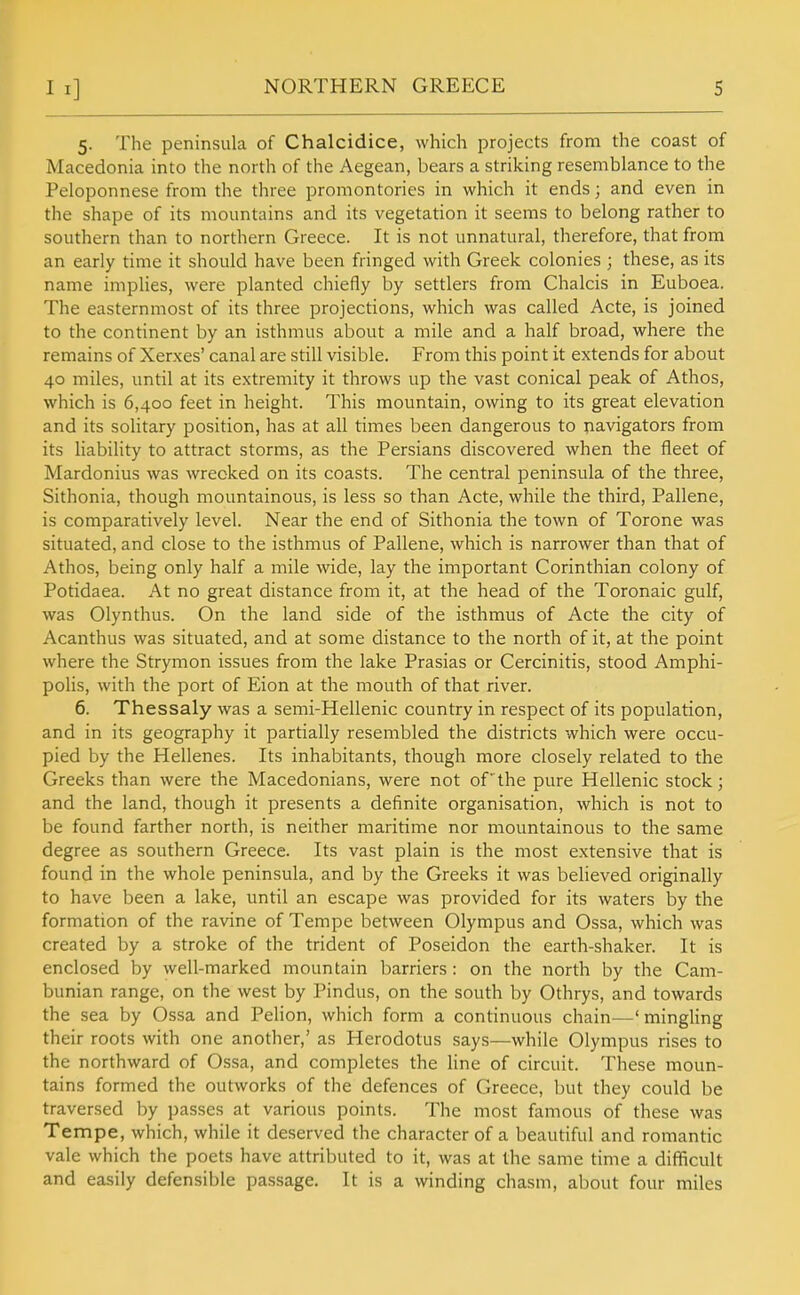 5. The peninsula of Chalcidice, which projects from the coast of Macedonia into the north of the Aegean, bears a striking resemblance to the Peloponnese from the three promontories in which it ends; and even in the shape of its mountains and its vegetation it seems to belong rather to southern than to northern Greece. It is not unnatural, therefore, that from an early time it should have been fringed with Greek colonies ; these, as its name implies, were planted chiefly by settlers from Chalcis in Euboea. The easternmost of its three projections, which was called Acte, is joined to the continent by an isthmus about a mile and a half broad, where the remains of Xerxes' canal are still visible. From this point it extends for about 40 miles, until at its extremity it throws up the vast conical peak of Athos, which is 6,400 feet in height. This mountain, owing to its great elevation and its solitary position, has at all times been dangerous to navigators from its liability to attract storms, as the Persians discovered when the fleet of Mardonius was wrecked on its coasts. The central peninsula of the three, Sithonia, though mountainous, is less so than Acte, while the third, Pallene, is comparatively level. Near the end of Sithonia the town of Torone was situated, and close to the isthmus of Pallene, which is narrower than that of Athos, being only half a mile wide, lay the important Corinthian colony of Potidaea. At no great distance from it, at the head of the Toronaic gulf, was Olynthus. On the land side of the isthmus of Acte the city of Acanthus was situated, and at some distance to the north of it, at the point where the Strymon issues from the lake Prasias or Cercinitis, stood Amphi- polis, with the port of Eion at the mouth of that river. 6. Thessaly was a semi-Hellenic country in respect of its population, and in its geography it partially resembled the districts which were occu- pied by the Hellenes. Its inhabitants, though more closely related to the Greeks than were the Macedonians, were not of the pure Hellenic stock; and the land, though it presents a definite organisation, which is not to be found farther north, is neither maritime nor mountainous to the same degree as southern Greece. Its vast plain is the most extensive that is found in the whole peninsula, and by the Greeks it was believed originally to have been a lake, until an escape was provided for its waters by the formation of the ravine of Tempe between Olympus and Ossa, which was created by a stroke of the trident of Poseidon the earth-shaker. It is enclosed by well-marked mountain barriers: on the north by the Cam- bunian range, on the west by Pindus, on the south by Othrys, and towards the sea by Ossa and Pelion, which form a continuous chain—' mingling their roots with one another,' as Herodotus says—while Olympus rises to the northward of Ossa, and completes the line of circuit. These moun- tains formed the outworks of the defences of Greece, but they could be traversed by passes at various points. The most famous of these was Tempe, which, while it deserved the character of a beautiful and romantic vale which the poets have attributed to it, was at the same time a difficult and easily defensible passage. It is a winding chasm, about four miles