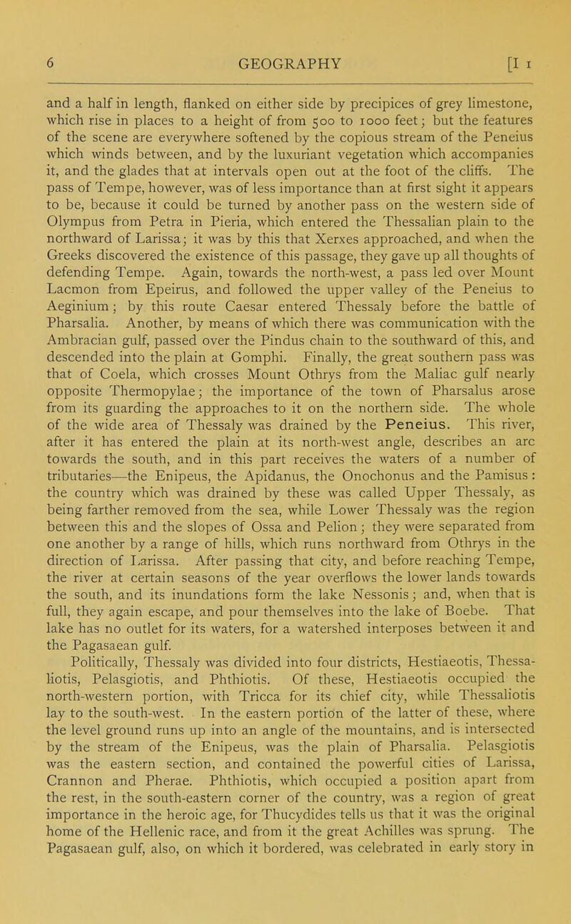 and a half in length, flanked on either side by precipices of grey limestone, which rise in places to a height of from 500 to 1000 feet; but the features of the scene are everywhere softened by the copious stream of the Peneius which winds between, and by the luxuriant vegetation which accompanies it, and the glades that at intervals open out at the foot of the cliffs. The pass of Tempe, however, was of less importance than at first sight it appears to be, because it could be turned by another pass on the western side of Olympus from Petra in Pieria, which entered the Thessalian plain to the northward of Larissa; it was by this that Xerxes approached, and when the Greeks discovered the existence of this passage, they gave up all thoughts of defending Tempe. Again, towards the north-west, a pass led over Mount Lacmon from Epeirus, and followed the upper valley of the Peneius to Aeginium; by this route Caesar entered Thessaly before the battle of Pharsalia. Another, by means of which there was communication with the Ambracian gulf, passed over the Pindus chain to the southward of this, and descended into the plain at Gomphi. Finally, the great southern pass was that of Coela, which crosses Mount Othrys from the Maliac gulf nearly opposite Thermopylae; the importance of the town of Pharsalus arose from its guarding the approaches to it on the northern side. The whole of the wide area of Thessaly was drained by the Peneius. This river, after it has entered the plain at its north-west angle, describes an arc towards the south, and in this part receives the waters of a number of tributaries—the Enipeus, the Apidanus, the Onochonus and the Pamisus: the country which was drained by these was called Upper Thessaly, as being farther removed from the sea, while Lower Thessaly was the region between this and the slopes of Ossa and Pelion; they were separated from one another by a range of hills, which runs northward from Othrys in the direction of Tarissa. After passing that city, and before reaching Tempe, the river at certain seasons of the year overflows the lower lands towards the south, and its inundations form the lake Nessonis; and, when that is full, they again escape, and pour themselves into the lake of Boebe. That lake has no outlet for its waters, for a watershed interposes between it and the Pagasaean gulf Pohtically, Thessaly was divided into four districts, Hestiaeotis, Thessa- liotis, Pelasgiotis, and Phthiotis. Of these, Hestiaeotis occupied the north-western portion, with Tricca for its chief city, while Thessaliotis lay to the south-west. In the eastern portion of the latter of these, where the level ground runs up into an angle of the mountains, and is intersected by the stream of the Enipeus, was the plain of PharsaHa. Pelasgiotis was the eastern section, and contained the powerful cities of Larissa, Crannon and Pherae. Phthiotis, which occupied a position apart from the rest, in the south-eastern corner of the country, was a region of great importance in the heroic age, for Thucydides tells us that it was the original home of the Hellenic race, and from it the great Achilles was sprung. The Pagasaean gulf, also, on which it bordered, was celebrated in early story in