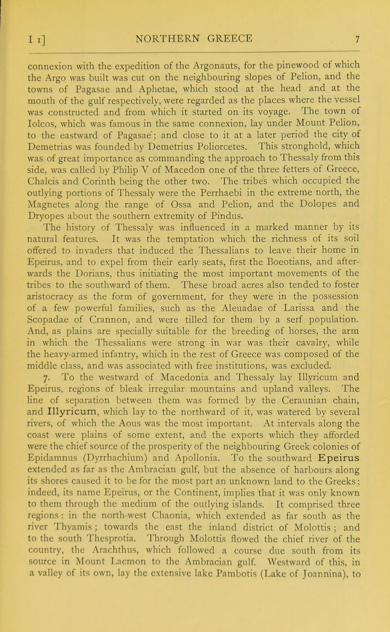 connexion with the expedition of the Argonauts, for the pinewood of which the Argo was built was cut on the neighbouring slopes of Pelion, and the towns of Pagasae and Aphetae, which stood at the head and at the mouth of the gulf respectively, were regarded as the places where the vessel was constructed and from which it started on its voyage. The town of lolcos, which was famous in the same connexion, lay under Mount Pelion, to the eastward of Pagasae; and close to it at a later period the city of Demetrias was founded by Demetrius Poliorcetes. This stronghold, which was of great importance as commanding the approach to Thessaly from this side, was called by Philip V of Macedon one of the three fetters of Greece, Chalcis and Corinth being the other two. The tribes which occupied the outlying portions of Thessaly were the Perrhaebi in the extreme north, the Magnetes along the range of Ossa and Pelion, and the Dolopes and Dryopes about the southern extremity of Pindus. The history of Thessaly was influenced in a marked manner by its natural features. It was the temptation which the richness of its soil offered to invaders that induced the Thessalians to leave their home in Epeirus, and to expel from their early seats, first the Boeotians, and after- wards the Dorians, thus initiating the most important movements of the tribes to the southward of them. These broad acres also tended to foster aristocracy as the form of government, for they were in the possession of a few powerful families, such as the Aleuadae of Larissa and the Scopadae of Crannon, and were tilled for them by a serf population. And, as plains are specially suitable for the breeding of horses, the arm in which the Thessalians were strong in war was their cavalry, while the heavy-armed infantry, which in the rest of Greece was composed of the middle class, and was associated with free institutions, was excluded. 7. To the westward of Macedonia and Thessaly lay Illyricum and Epeirus, regions of bleak irregular mountains and upland valleys. The line of separation between them was formed by the Ceraunian chain, and Illyricum, which lay to the northward of it, was watered by several rivers, of which the Aous was the most important. At intervals along the coast were plains of some extent, and the exports which they afforded were the chief source of the prosperity of the neighbouring Greek colonies of Epidamnus (Dyrrhachium) and ApoUonia. To the southward Epeirus extended as far as the Ambracian gulf, but the absence of harbours along its shores caused it to be for the most part an unknown land to the Greeks;. indeed, its name Epeirus, or the Continent, implies that it was only known to them through the medium of the outlying islands. It comprised three regions: in the north-west Chaonia, which extended as far south as the river Thyamis; towards the east the inland district of Molottis ; and to the south Thesprotia. Through Molottis flowed the chief river of the country, the Arachthus, which followed a course due south from its source in Mount Lacmon to the Ambracian gulf. Westward of this, in a valley of its own, lay the extensive lake Pambotis (Lake of Joannina), to