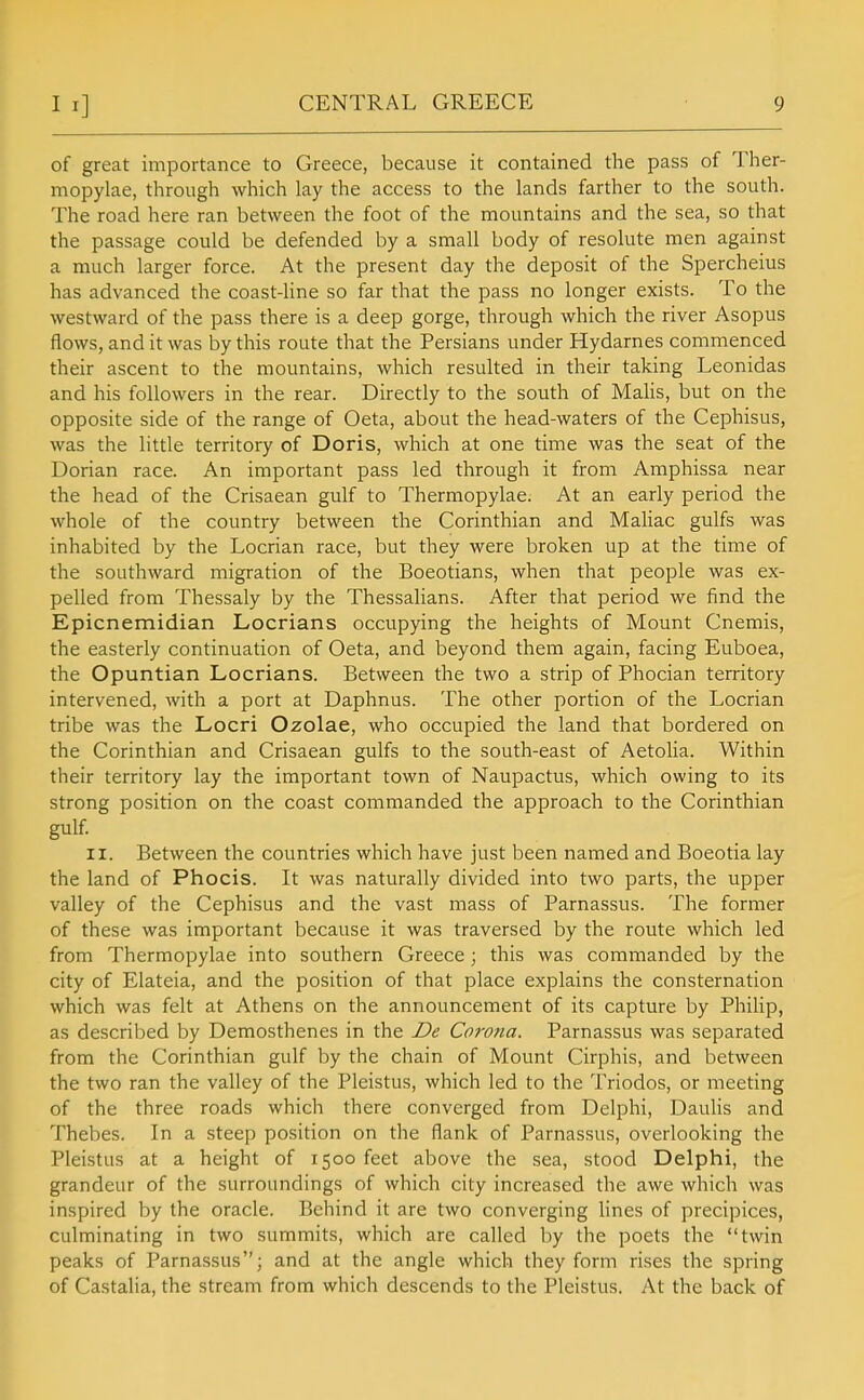 of great importance to Greece, because it contained the pass of Ther- mopylae, through which lay the access to the lands farther to the south. The road here ran between the foot of the mountains and the sea, so that the passage could be defended by a small body of resolute men against a much larger force. At the present day the deposit of the Spercheius has advanced the coast-line so far that the pass no longer exists. To the westward of the pass there is a deep gorge, through which the river Asopus flows, and it was by this route that the Persians under Hydarnes commenced their ascent to the mountains, which resulted in their taking Leonidas and his followers in the rear. Directly to the south of MaHs, but on the opposite side of the range of Geta, about the head-waters of the Cephisus, was the little territory of Doris, which at one time was the seat of the Dorian race. An important pass led through it from Amphissa near the head of the Crisaean gulf to Thermopylae. At an early period the whole of the country between the Corinthian and MaUac gulfs was inhabited by the Locrian race, but they were broken up at the time of the southward migration of the Boeotians, when that people was ex- pelled from Thessaly by the Thessalians. After that period we find the Epicnemidian Locrians occupying the heights of Mount Cnemis, the easterly continuation of Oeta, and beyond them again, facing Euboea, the Opuntian Locrians. Between the two a strip of Phocian territory intervened, with a port at Daphnus. The other portion of the Locrian tribe was the Locri Ozolae, who occupied the land that bordered on the Corinthian and Crisaean gulfs to the south-east of Aetolia. Within their territory lay the important town of Naupactus, which owing to its strong position on the coast commanded the approach to the Corinthian gulf. II. Between the countries which have just been named and Boeotia lay the land of Phocis. It was naturally divided into two parts, the upper valley of the Cephisus and the vast mass of Parnassus. The former of these was important because it was traversed by the route which led from Thermopylae into southern Greece ; this was commanded by the city of Elateia, and the position of that place explains the consternation which was felt at Athens on the announcement of its capture by Philip, as described by Demosthenes in the De Corona. Parnassus was separated from the Corinthian gulf by the chain of Mount Cirphis, and between the two ran the valley of the Pleistus, which led to the Triodos, or meeting of the three roads which there converged from Delphi, Daulis and Thebes. In a steep position on the flank of Parnassus, overlooking the Pleistus at a height of 1500 feet above the sea, stood Delphi, the grandeur of the surroundings of which city increased the awe which was inspired by the oracle. Behind it are two converging Hnes of precipices, culminating in two summits, which are called by the poets the twin peaks of Parnassus; and at the angle which they form rises the spring of Castalia, the stream from which descends to the Pleistus. At the back of