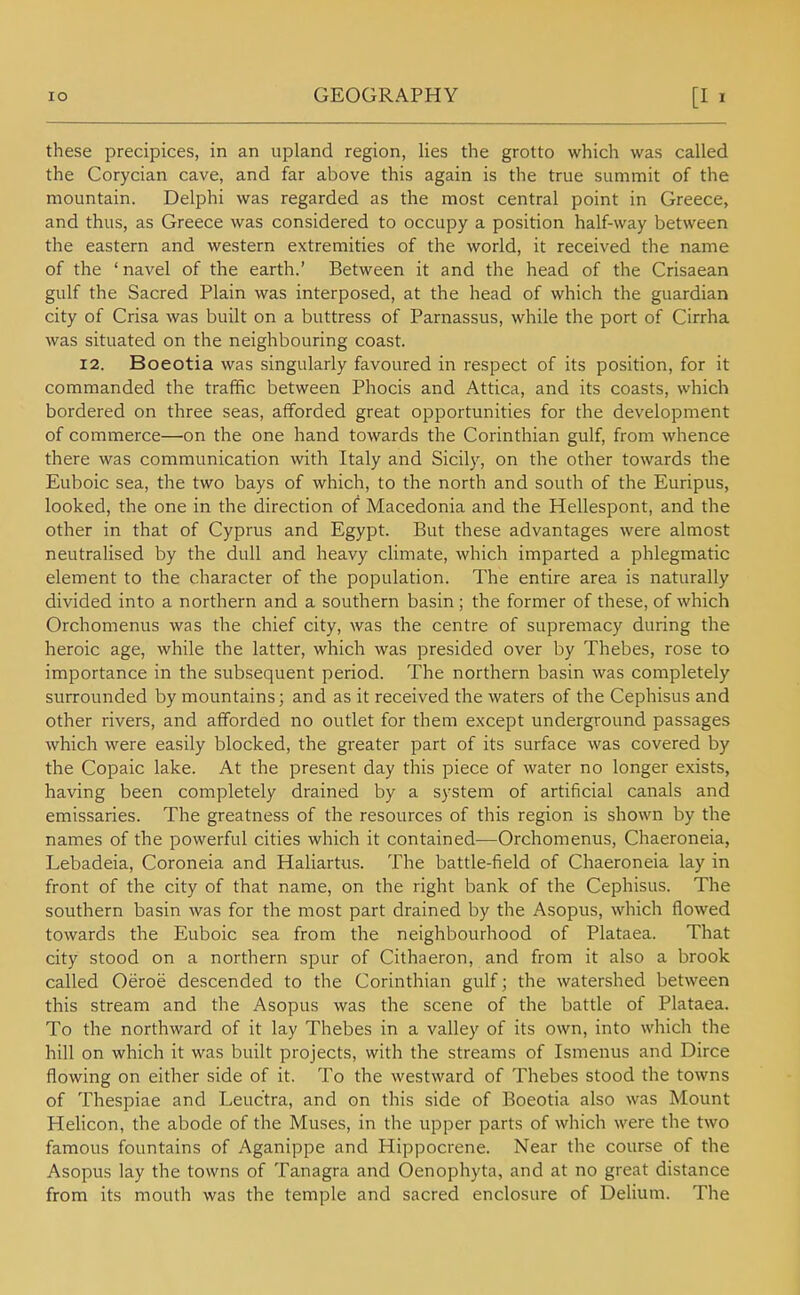these precipices, in an upland region, lies the grotto which was called the Corycian cave, and far above this again is the true summit of the mountain. Delphi was regarded as the most central point in Greece, and thus, as Greece was considered to occupy a position half-way between the eastern and western extremities of the world, it received the name of the 'navel of the earth.' Between it and the head of the Crisaean gulf the Sacred Plain was interposed, at the head of which the guardian city of Crisa was built on a buttress of Parnassus, while the port of Cirrha was situated on the neighbouring coast. 12. Boeotia was singularly favoured in respect of its position, for it commanded the traffic between Phocis and Attica, and its coasts, which bordered on three seas, afforded great opportunities for the development of commerce—on the one hand towards the Corinthian gulf, from whence there was communication with Italy and Sicily, on the other towards the Euboic sea, the two bays of which, to the north and south of the Euripus, looked, the one in the direction of Macedonia and the Hellespont, and the other in that of Cyprus and Egypt. But these advantages were almost neutralised by the dull and heavy climate, which imparted a phlegmatic element to the character of the population. The entire area is naturally divided into a northern and a southern basin ; the former of these, of which Orchomenus was the chief city, was the centre of supremacy during the heroic age, while the latter, which was presided over by Thebes, rose to importance in the subsequent period. The northern basin was completely surrounded by mountains; and as it received the waters of the Cephisus and other rivers, and afforded no outlet for them except underground passages which were easily blocked, the greater part of its surface was covered by the Copaic lake. At the present day this piece of water no longer exists, having been completely drained by a system of artificial canals and emissaries. The greatness of the resources of this region is shown by the names of the powerful cities which it contained—Orchomenus, Chaeroneia, Lebadeia, Coroneia and Haliartus. The battle-field of Chaeroneia lay in front of the city of that name, on the right bank of the Cephisus. The southern basin was for the most part drained by the Asopus, which flowed towards the Euboic sea from the neighbourhood of Plataea. That city stood on a northern spur of Cithaeron, and from it also a brook called Oeroe descended to the Corinthian gulf; the watershed between this stream and the Asopus was the scene of the battle of Plataea. To the northward of it lay Thebes in a valley of its own, into which the hill on which it was built projects, with the streams of Ismenus and Dirce flowing on either side of it. To the westward of Thebes stood the towns of Thespiae and Leuctra, and on this side of Boeotia also was Mount Helicon, the abode of the Muses, in the upper parts of which were the two famous fountains of Aganippe and Hippocrene. Near the course of the Asopus lay the towns of Tanagra and Oenophyta, and at no great distance from its mouth was the temple and sacred enclosure of Delium. The